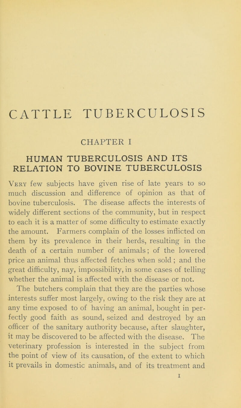 CHAPTER I HUMAN TUBERCULOSIS AND ITS RELATION TO BOVINE TUBERCULOSIS Very few subjects have given rise of late years to so much discussion and difference of opinion as that of bovine tuberculosis. The disease affects the interests of widely different sections of the community, but in respect to each it is a matter of some difficulty to estimate exactly the amount. Farmers complain of the losses inflicted on them by its prevalence in their herds, resulting in the death of a certain number of animals; of the lowered price an animal thus affected fetches when sold ; and the great difficulty, nay, impossibility, in some cases of telling whether the animal is affected with the disease or not. The butchers complain that they are the parties whose interests suffer most largely, owing to the risk they are at any time exposed to of having an animal, bought in per- fectly good faith as sound, seized and destroyed by an officer of the sanitary authority because, after slaughter, it may be discovered to be affected with the disease. The veterinary profession is interested in the subject from the point of view of its causation, of the extent to which it prevails in domestic animals, and of its treatment and