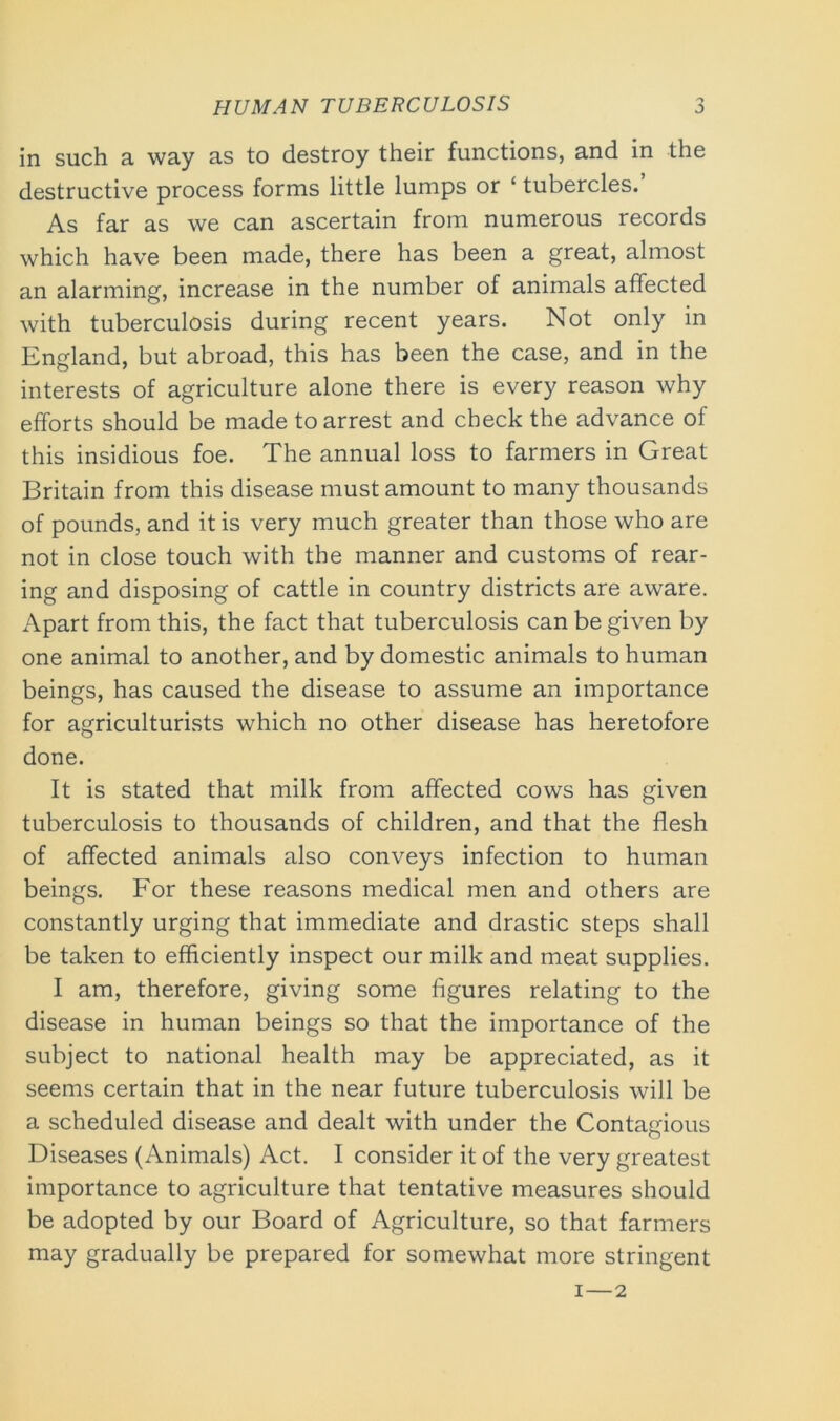 in such a way as to destroy their functions, and in the destructive process forms little lumps or ‘ tubercles.’ As far as we can ascertain from numerous records which have been made, there has been a great, almost an alarming, increase in the number of animals affected with tuberculosis during recent years. Not only in England, but abroad, this has been the case, and in the interests of agriculture alone there is every reason why efforts should be made to arrest and check the advance of this insidious foe. The annual loss to farmers in Great Britain from this disease must amount to many thousands of pounds, and it is very much greater than those who are not in close touch with the manner and customs of rear- ing and disposing of cattle in country districts are aware. Apart from this, the fact that tuberculosis can be given by one animal to another, and by domestic animals to human beings, has caused the disease to assume an importance for agriculturists which no other disease has heretofore done. It is stated that milk from affected cows has given tuberculosis to thousands of children, and that the flesh of affected animals also conveys infection to human beings. For these reasons medical men and others are constantly urging that immediate and drastic steps shall be taken to efficiently inspect our milk and meat supplies. I am, therefore, giving some figures relating to the disease in human beings so that the importance of the subject to national health may be appreciated, as it seems certain that in the near future tuberculosis will be a scheduled disease and dealt with under the Contagious Diseases (Animals) Act. I consider it of the very greatest importance to agriculture that tentative measures should be adopted by our Board of Agriculture, so that farmers may gradually be prepared for somewhat more stringent i—2