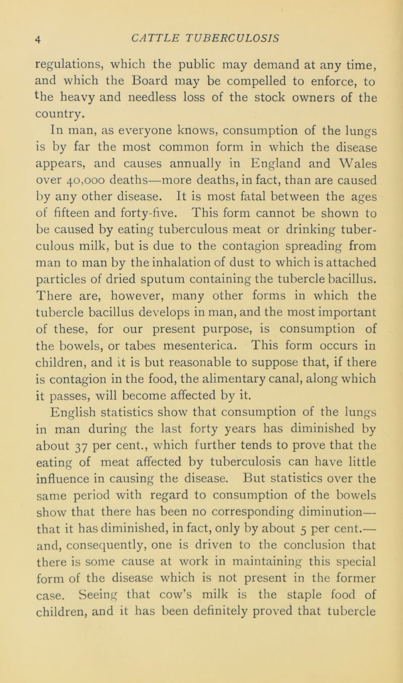 regulations, which the public may demand at any time, and which the Board may be compelled to enforce, to the heavy and needless loss of the stock owners of the country. In man, as everyone knows, consumption of the lungs is by far the most common form in which the disease appears, and causes annually in England and Wales over 40,000 deaths—more deaths, in fact, than are caused by any other disease. It is most fatal between the ages of fifteen and forty-live. This form cannot be shown to be caused by eating tuberculous meat or drinking tuber- culous milk, but is due to the contagion spreading from man to man by the inhalation of dust to which is attached particles of dried sputum containing the tubercle bacillus. There are, however, many other forms in which the tubercle bacillus develops in man, and the most important of these, for our present purpose, is consumption of the bowels, or tabes mesenterica. This form occurs in children, and it is but reasonable to suppose that, if there is contagion in the food, the alimentary canal, along which it passes, will become affected by it. English statistics show that consumption of the lungs in man during the last forty years has diminished by about 37 per cent., which further tends to prove that the eating of meat affected by tuberculosis can have little influence in causing the disease. But statistics over the same period with regard to consumption of the bowels show that there has been no corresponding diminution— that it has diminished, in fact, only by about 5 per cent.— and, consequently, one is driven to the conclusion that there is some cause at work in maintaining this special form of the disease which is not present in the former case. Seeing that cow’s milk is the staple food of children, and it has been definitely proved that tubercle