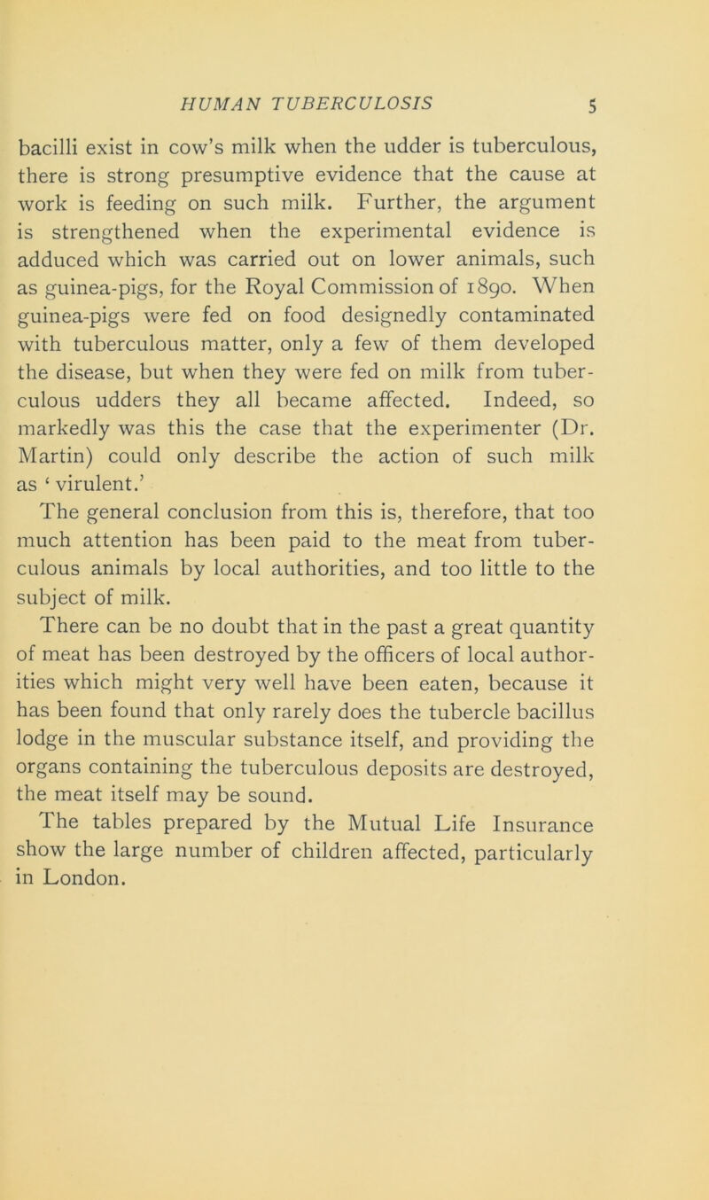 bacilli exist in cow’s milk when the udder is tuberculous, there is strong presumptive evidence that the cause at work is feeding on such milk. Further, the argument is strengthened when the experimental evidence is adduced which was carried out on lower animals, such as guinea-pigs, for the Royal Commission of 1890. When guinea-pigs were fed on food designedly contaminated with tuberculous matter, only a few of them developed the disease, but when they were fed on milk from tuber- culous udders they all became affected. Indeed, so markedly was this the case that the experimenter (Dr. Martin) could only describe the action of such milk as ‘ virulent.’ The general conclusion from this is, therefore, that too much attention has been paid to the meat from tuber- culous animals by local authorities, and too little to the subject of milk. There can be no doubt that in the past a great quantity of meat has been destroyed by the officers of local author- ities which might very well have been eaten, because it has been found that only rarely does the tubercle bacillus lodge in the muscular substance itself, and providing the organs containing the tuberculous deposits are destroyed, the meat itself may be sound. The tables prepared by the Mutual Life Insurance show the large number of children affected, particularly in London.