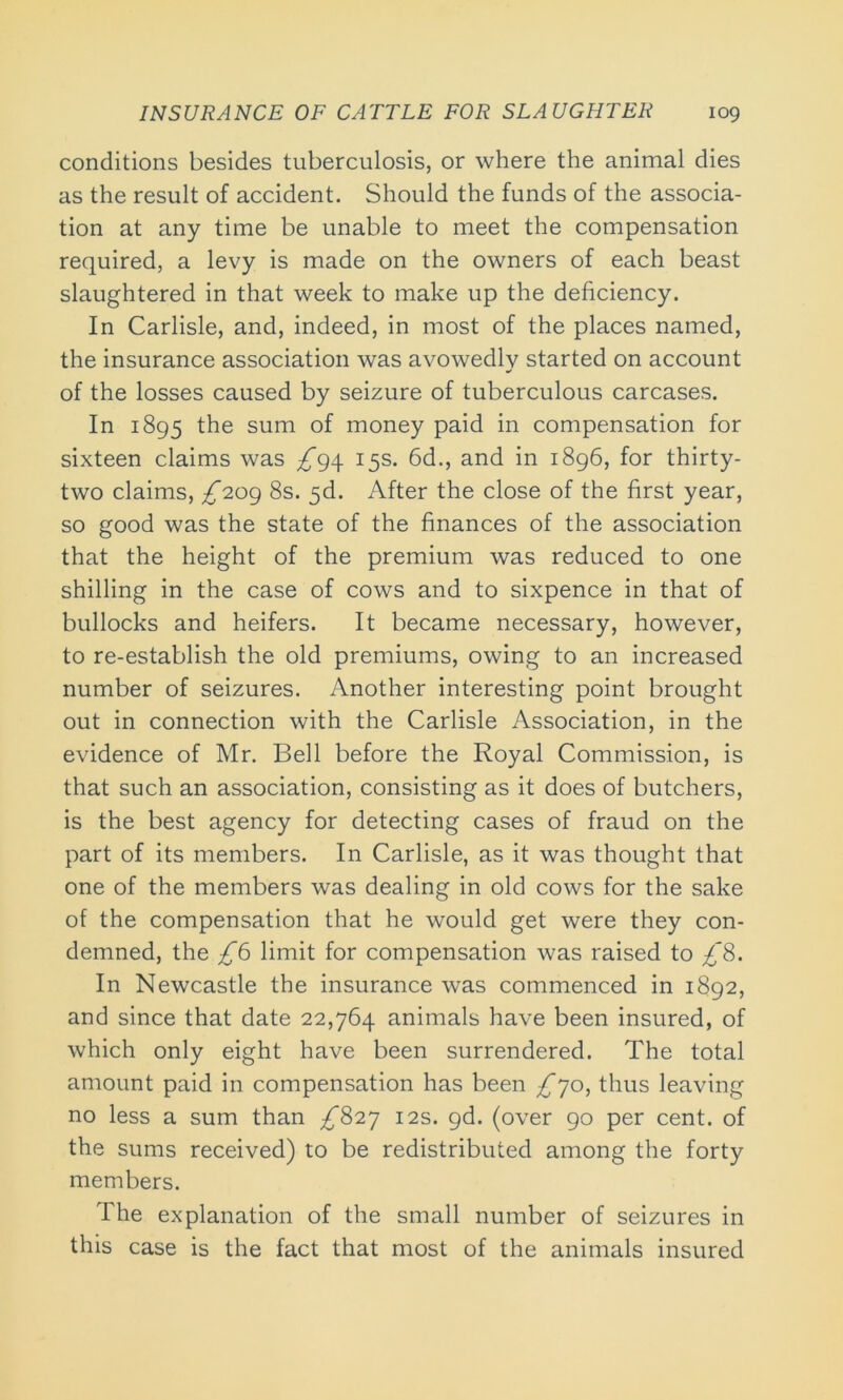 conditions besides tuberculosis, or where the animal dies as the result of accident. Should the funds of the associa- tion at any time be unable to meet the compensation required, a levy is made on the owners of each beast slaughtered in that week to make up the deficiency. In Carlisle, and, indeed, in most of the places named, the insurance association was avowedly started on account of the losses caused by seizure of tuberculous carcases. In 1895 the sum of money paid in compensation for sixteen claims was ^94 15s. 6d., and in 1896, for thirty- two claims, ^209 8s. 5d. After the close of the first year, so good was the state of the finances of the association that the height of the premium was reduced to one shilling in the case of cows and to sixpence in that of bullocks and heifers. It became necessary, however, to re-establish the old premiums, owing to an increased number of seizures. Another interesting point brought out in connection with the Carlisle Association, in the evidence of Mr. Bell before the Royal Commission, is that such an association, consisting as it does of butchers, is the best agency for detecting cases of fraud on the part of its members. In Carlisle, as it was thought that one of the members was dealing in old cows for the sake of the compensation that he would get were they con- demned, the £6 limit for compensation was raised to £8. In Newcastle the insurance was commenced in 1892, and since that date 22,764 animals have been insured, of which only eight have been surrendered. The total amount paid in compensation has been £jo, thus leaving no less a sum than ^*827 12s. 9d. (over 90 per cent, of the sums received) to be redistributed among the forty members. The explanation of the small number of seizures in this case is the fact that most of the animals insured