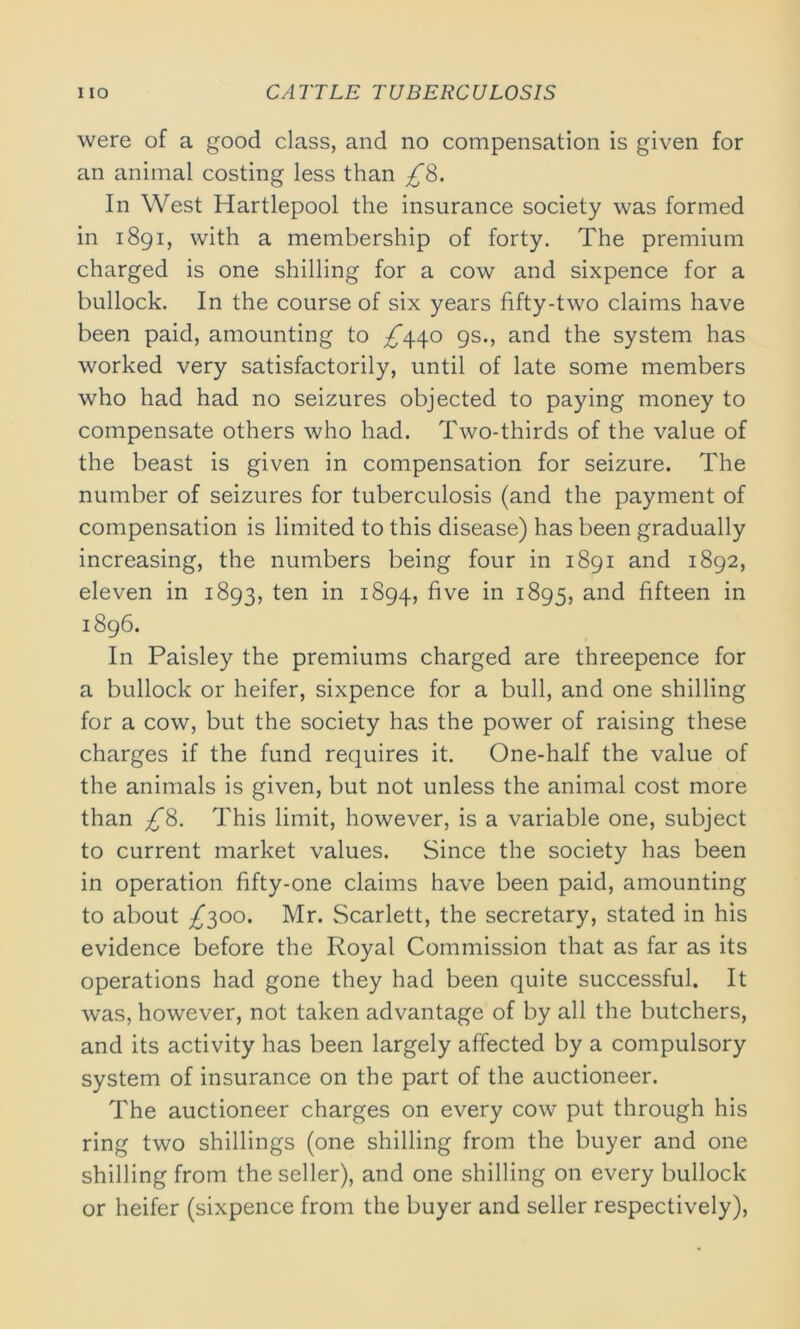 were of a good class, and no compensation is given for an animal costing less than £8. In West Hartlepool the insurance society was formed in 1891, with a membership of forty. The premium charged is one shilling for a cow and sixpence for a bullock. In the course of six years fifty-two claims have been paid, amounting to ^*440 gs., and the system has worked very satisfactorily, until of late some members who had had no seizures objected to paying money to compensate others who had. Two-thirds of the value of the beast is given in compensation for seizure. The number of seizures for tuberculosis (and the payment of compensation is limited to this disease) has been gradually increasing, the numbers being four in 1891 and 1892, eleven in 1893, ten in 1894, five in 1895, and fifteen in 1896. In Paisley the premiums charged are threepence for a bullock or heifer, sixpence for a bull, and one shilling for a cow, but the society has the power of raising these charges if the fund requires it. One-half the value of the animals is given, but not unless the animal cost more than £8. This limit, however, is a variable one, subject to current market values. Since the society has been in operation fifty-one claims have been paid, amounting to about /300. Mr. Scarlett, the secretary, stated in his evidence before the Royal Commission that as far as its operations had gone they had been quite successful. It was, however, not taken advantage of by all the butchers, and its activity has been largely affected by a compulsory system of insurance on the part of the auctioneer. The auctioneer charges on every cow put through his ring two shillings (one shilling from the buyer and one shilling from the seller), and one shilling on every bullock or heifer (sixpence from the buyer and seller respectively),