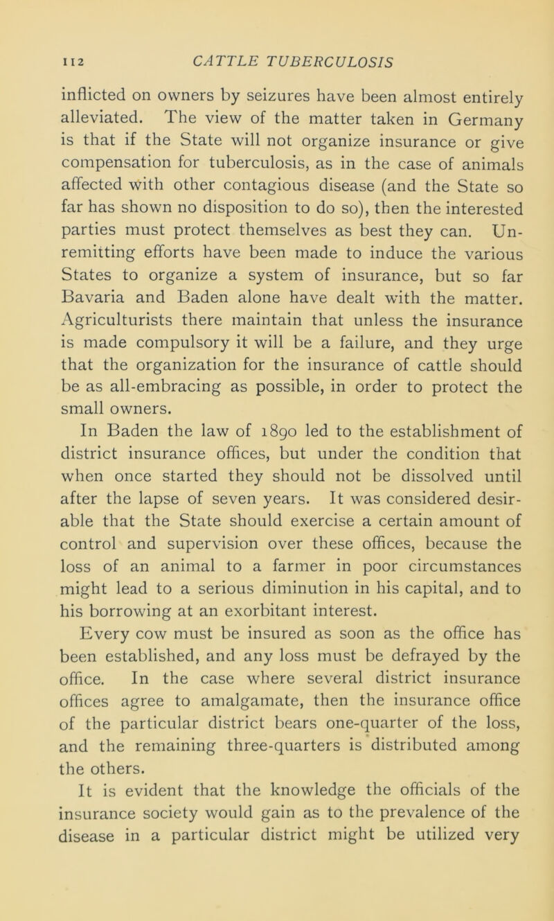 inflicted on owners by seizures have been almost entirely alleviated. The view of the matter taken in Germany is that if the State will not organize insurance or give compensation for tuberculosis, as in the case of animals affected with other contagious disease (and the State so far has shown no disposition to do so), then the interested parties must protect themselves as best they can. Un- remitting efforts have been made to induce the various States to organize a system of insurance, but so far Bavaria and Baden alone have dealt with the matter. Agriculturists there maintain that unless the insurance is made compulsory it will be a failure, and they urge that the organization for the insurance of cattle should be as all-embracing as possible, in order to protect the small owners. In Baden the law of 1890 led to the establishment of district insurance offices, but under the condition that when once started they should not be dissolved until after the lapse of seven years. It was considered desir- able that the State should exercise a certain amount of control and supervision over these offices, because the loss of an animal to a farmer in poor circumstances might lead to a serious diminution in his capital, and to his borrowing at an exorbitant interest. Every cow must be insured as soon as the office has been established, and any loss must be defrayed by the office. In the case where several district insurance offices agree to amalgamate, then the insurance office of the particular district bears one-quarter of the loss, and the remaining three-quarters is distributed among the others. It is evident that the knowledge the officials of the insurance society would gain as to the prevalence of the disease in a particular district might be utilized very