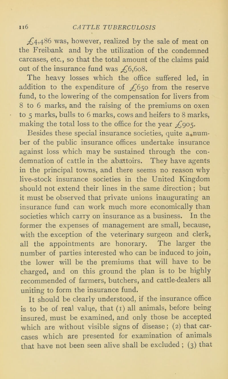 ,£4,486 was, however, realized by the sale of meat on the Freibank and by the utilization of the condemned carcases, etc., so that the total amount of the claims paid out of the insurance fund was ,£6,608. The heavy losses which the office suffered led, in addition to the expenditure of ^650 from the reserve fund, to the lowering of the compensation for livers from 8 to 6 marks, and the raising of the premiums on oxen to 5 marks, bulls to 6 marks, cows and heifers to 8 marks, making the total loss to the office for the year ^£905. Besides these special insurance societies, quite a.num- ber of the public insurance offices undertake insurance against loss which may be sustained through the con- demnation of cattle in the abattoirs. They have agents in the principal towns, and there seems no reason why live-stock insurance societies in the United Kingdom should not extend their lines in the same direction ; but it must be observed that private unions inaugurating an insurance fund can work much more economically than societies which carry on insurance as a business. In the former the expenses of management are small, because, with the exception of the veterinary surgeon and clerk, all the appointments are honorary. The larger the number of parties interested who can be induced to join, the lower will be the premiums that will have to be charged, and on this ground the plan is to be highly recommended of farmers, butchers, and cattle-dealers all uniting to form the insurance fund. It should be clearly understood, if the insurance office is to be of real valqe, that (1) all animals, before being insured, must be examined, and only those be accepted which are without visible signs of disease; (2) that car- cases which are presented for examination of animals that have not been seen alive shall be excluded ; (3) that