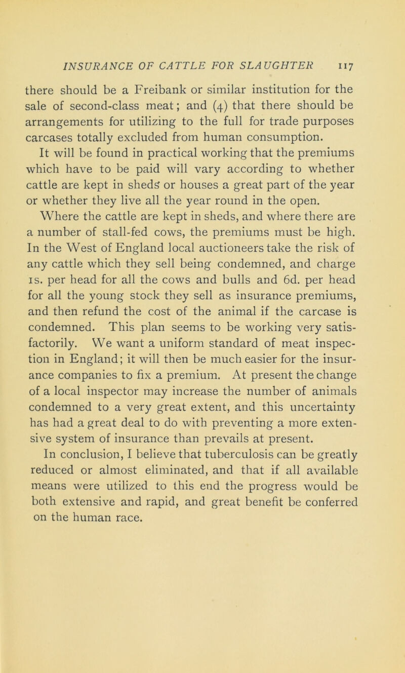 there should be a Freibank or similar institution for the sale of second-class meat; and (4) that there should be arrangements for utilizing to the full for trade purposes carcases totally excluded from human consumption. It will be found in practical working that the premiums which have to be paid will vary according to whether cattle are kept in sheds or houses a great part of the year or whether they live all the year round in the open. Where the cattle are kept in sheds, and where there are a number of stall-fed cows, the premiums must be high. In the West of England local auctioneers take the risk of any cattle which they sell being condemned, and charge is. per head for all the cows and bulls and 6d. per head for all the young stock they sell as insurance premiums, and then refund the cost of the animal if the carcase is condemned. This plan seems to be working very satis- factorily. We want a uniform standard of meat inspec- tion in England; it will then be much easier for the insur- ance companies to fix a premium. At present the change of a local inspector may increase the number of animals condemned to a very great extent, and this uncertainty has had a great deal to do with preventing a more exten- sive system of insurance than prevails at present. In conclusion, I believe that tuberculosis can be greatly reduced or almost eliminated, and that if all available means were utilized to this end the progress would be both extensive and rapid, and great benefit be conferred on the human race.