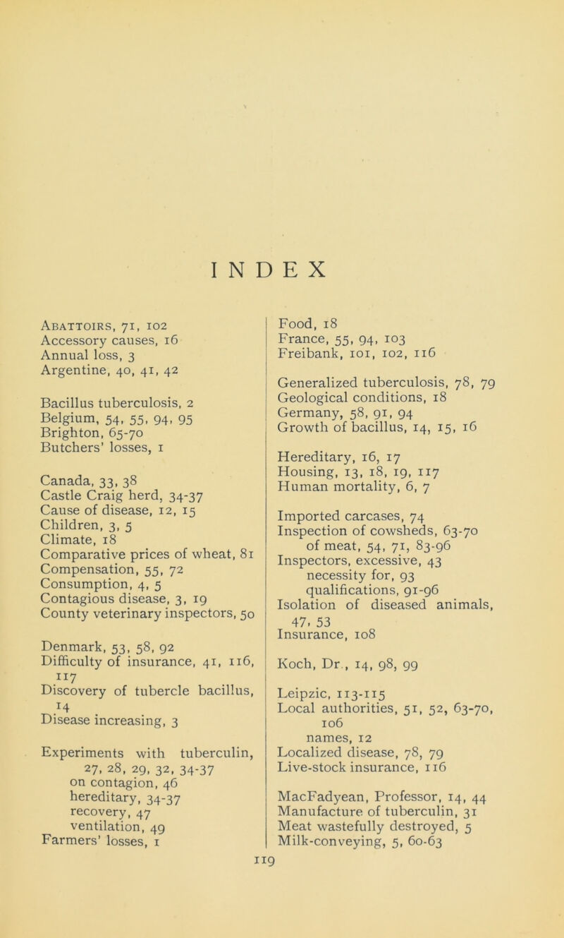 INDEX Abattoirs, 71, 102 Accessory causes, 16 Annual loss, 3 Argentine, 40, 41, 42 Bacillus tuberculosis, 2 Belgium, 54, 55, 94, 95 Brighton, 65-70 Butchers’ losses, 1 Canada, 33, 38 Castle Craig herd, 34-37 Cause of disease, 12, 15 Children, 3, 5 Climate, 18 Comparative prices of wheat, 81 Compensation, 55, 72 Consumption, 4, 5 Contagious disease, 3, 19 County veterinary inspectors, 50 Denmark, 53, 58, 92 Difficulty of insurance, 41, 116, 117 Discovery of tubercle bacillus, Disease increasing, 3 Experiments with tuberculin, 27, 28, 29, 32, 34-37 on contagion, 46 hereditary, 34-37 recovery, 47 ventilation, 49 Farmers’ losses, 1 Food, 18 France, 55, 94, 103 Freibank, 101, 102, 116 Generalized tuberculosis, 78, 79 Geological conditions, 18 Germany, 58, 91, 94 Growth of bacillus, 14, 15, iC Hereditary, 16, 17 Housing, 13, 18, 19, 117 Human mortality, 6, 7 Imported carcases, 74 Inspection of cowsheds, 63-70 of meat, 54, 71, 83-96 Inspectors, excessive, 43 necessity for, 93 qualifications, 91-96 Isolation of diseased animals, 47. 53 Insurance, 108 Koch, Dr., 14, 98, 99 Leipzic, 113-115 Local authorities, 51, 52, 63-70, 106 names, 12 Localized disease, 78, 79 Live-stock insurance, 116 MacFadyean, Professor, 14, 44 Manufacture of tuberculin, 31 Meat wastefully destroyed, 5 Milk-conveying, 5, 60-63