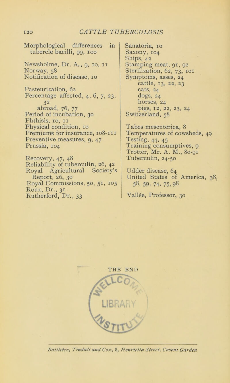 Morphological differences in tubercle bacilli, 99, 100 Newsholme, Dr. A., 9, io, 11 Norway, 58 Notification of disease, 10 Pasteurization, 62 Percentage affected, 4, 6, 7, 23, 32 abroad, 76, 77 Period of incubation, 30 Phthisis, io, 11 Physical condition, 10 Premiums for insurance, 108-m Preventive measures, 9, 47 Prussia, 104 Recovery, 47, 48 Reliability of tuberculin, 26, 42 Royal Agricultural Society’s Report, 26, 30 Royal Commissions, 50, 51, 105 Roux, Dr., 31 Rutherford, Dr., 33 Sanatoria, 10 Saxony, 104 Ships, 42 Stamping meat, 91, 92 Sterilization, 62, 73, 101 Symptoms, asses, 24 cattle, 13, 22, 23 cats, 24 dogs, 24 horses, 24 pigs, 12, 22, 23, 24 Switzerland, 58 Tabes mesenterica, 8 Temperatures of cowsheds, 49 Testing, 44, 45 Training consumptives, 9 Trotter, Mr. A. M., 80-91 Tuberculin, 24-50 Udder disease, 64 United States of America, 38. 58, 59. 74. 75, 98 Vallee, Professor, 30 THE END Bailhere, Tindall and Cox, 8, Henrietta Street, Covent Garden