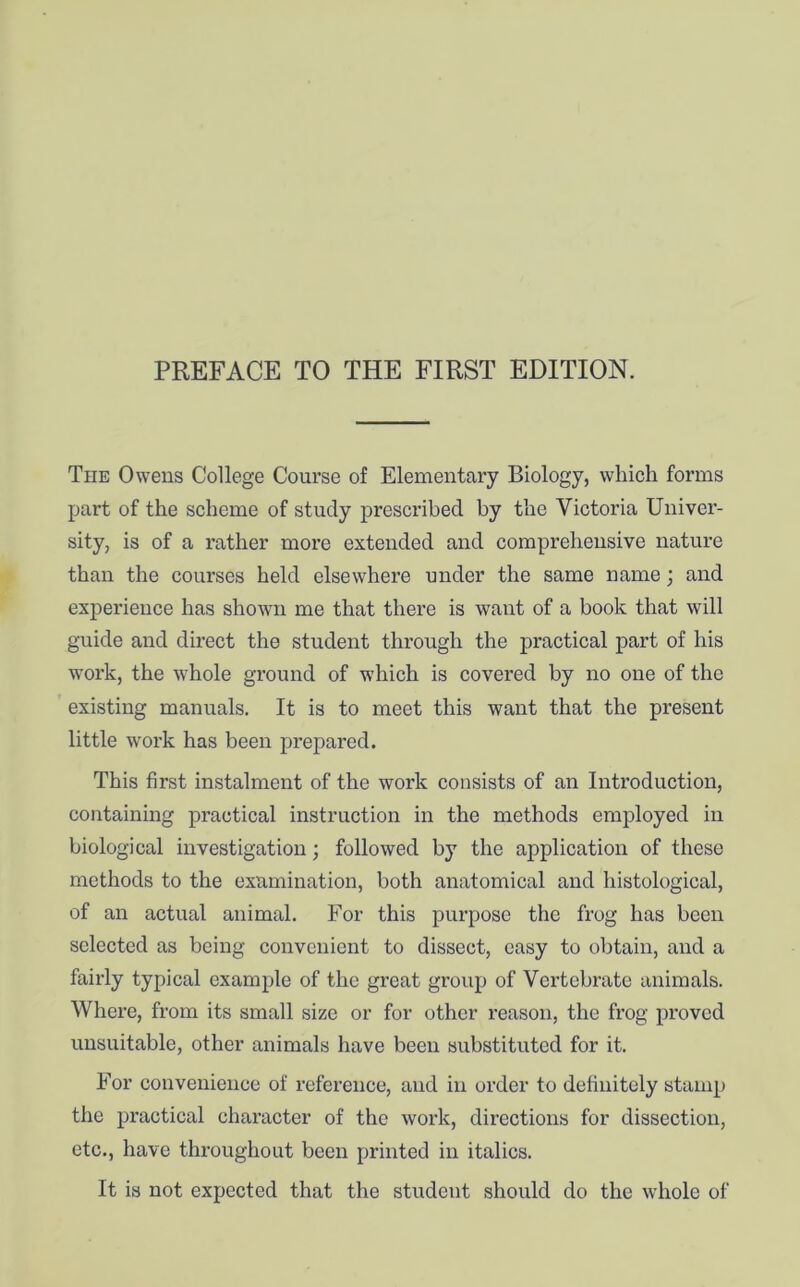 PREFACE TO THE FIRST EDITION. The Owens College Course of Elementary Biology, which forms part of the scheme of study prescribed by the Victoria Univer- sity, is of a rather more extended and comprehensive nature than the courses held elsewhere under the same name; and experience has shown me that there is want of a book that will guide and direct the student through the practical part of his work, the whole ground of which is covered by no one of the existing manuals. It is to meet this want that the present little work has been prepared. This first instalment of the work consists of an Introduction, containing practical instruction in the methods employed in biological investigation; followed by the application of these methods to the examination, both anatomical and histological, of an actual animal. For this purpose the frog has been selected as being convenient to dissect, easy to obtain, and a fairly typical example of the great group of Vertebrate animals. Where, from its small size or for other reason, the frog proved unsuitable, other animals have been substituted for it. For convenience of reference, and in order to definitely stamp the practical character of the work, directions for dissection, etc., have throughout been printed in italics. It is not expected that the student should do the whole of