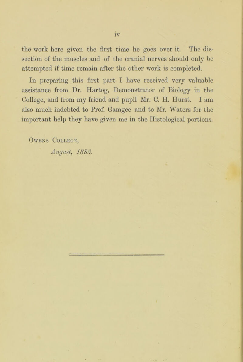 the work here given the first time he goes over it. The dis- section of the muscles and of the cranial nerves should only be attempted if time remain after the other work is completed. In preparing this first part I have received very valuable assistance from Dr. Hartog, Demonstrator of Biology in the College, and from my friend and pupil Mr. C. H. Hurst. I am also much indebted to Prof. Gamgee and to Mr. Waters for the important help they have given me in the Histological portions. Owens College, August, 1882.