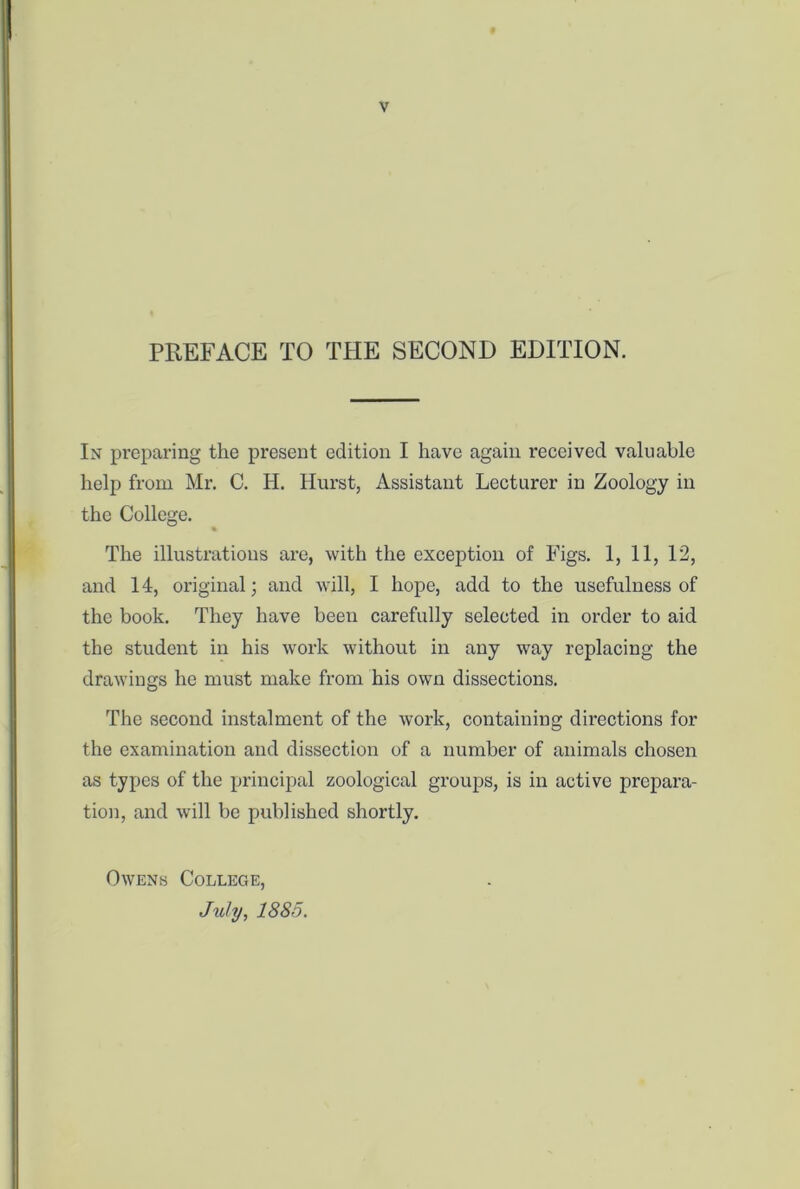 PREFACE TO THE SECOND EDITION. In preparing the present edition I have again received valuable help from Mr. C. H. Hurst, Assistant Lecturer in Zoology in the College. % The illustrations are, with the exception of Figs. 1, 11, 12, and 14, original; and will, I hope, add to the usefulness of the book. They have been carefully selected in order to aid the student in his work without in any way replacing the drawings he must make from his own dissections. The second instalment of the work, containing directions for the examination and dissection of a number of animals chosen as types of the principal zoological groups, is in active prepara- tion, and will be published shortly. Owens College, July, 1885.