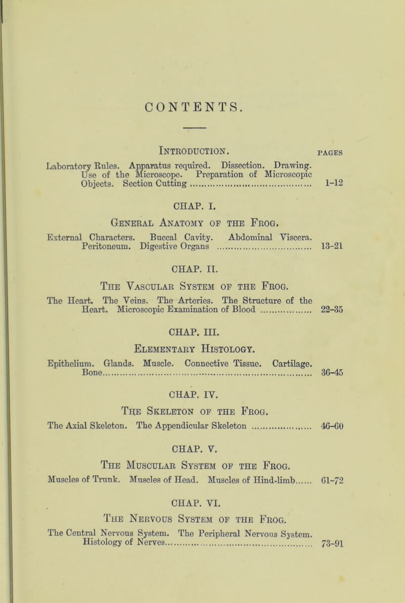 CONTENTS. Introduction. pages Laboratory Kules. Apparatus required. Dissection. Drawing. Use of the Microscope. Preparation of Microscopic Objects. Section Cutting 1-12 CHAP. I. General Anatomy of the Frog. External Characters. Buccal Cavity. Abdominal Viscera. Peritoneum. Digestive Organs 13-21 CHAP. II. The Vascular System of the Frog. The Heart. The Veins. The Arteries. The Structure of the Heart. Microscopic Examination of Blood 22-35 CHAP. III. Elementary Histology. Epithelium. Glands. Muscle. Connective Tissue. Cartilage. Bone 3G-45 CHAP. IV. The Skeleton of the Frog. The Axial Skeleton. The Appendicular Skeleton 46-GO CHAP. V. TnE Muscular System of the Frog. Muscles of Trunk. Muscles of Head. Muscles of Hind-limb Gl-72 CHAP. VI. The Nervous System of the Frog. The Central Nervous System. The Peripheral Nervous System. Histology of Nerves 73-91