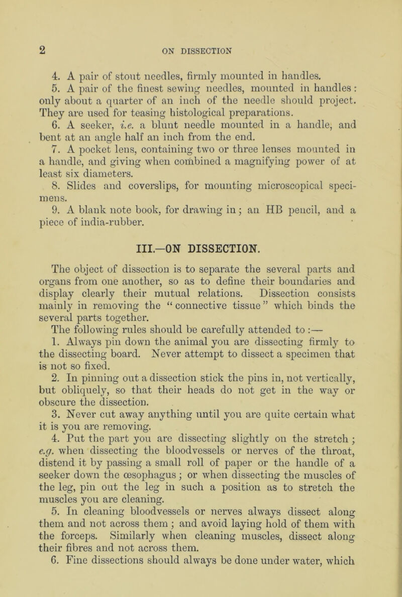 4. A pair of stout needles, firmly mounted in handles. 5. A pair of the finest sewing needles, mounted in handles: only about a quarter of an inch of the needle should project. They are used for teasing histological preparations. G. A seeker, i.e. a blunt needle mounted in a handle, and bent at an angle half an inch from the end. 7. A pocket lens, containing two or three lenses mounted in a handle, and giving when combined a magnifying power of at least six diameters. 8. Slides and coverslips, for mounting microscopical speci- mens. 9. A blank note book, for drawing in; an HB pencil, and a piece of india-rubber. Ill—ON DISSECTION. The object of dissection is to separate the several parts and organs from one another, so as to define their boundaries and display clearly their mutual relations. Dissection consists mainly in removing the “connective tissue” which binds the several parts together. The following rules should be carefully attended to :— 1. Always pin down the animal you are dissecting firmly to the dissecting board. Never attempt to dissect a specimen that is not so fixed. 2. In pinning out a dissection stick the pins in, not vertically, but obliquely, so that their heads do not get in the way or obscure the dissection. 3. Never cut away anything until you are quite certain what it is you are removing. 4. Put the part you are dissecting slightly on the stretch; e.g. when dissecting the bloodvessels or nerves of the throat, distend it by passing a small roll of paper or the handle of a seeker down the oesophagus; or when dissecting the muscles of the leg, pin out the leg in such a position as to stretch the muscles you are cleaning. 5. In cleaning bloodvessels or nerves always dissect along them and not across them ; and avoid layiug hold of them with the forceps. Similarly when cleaning muscles, dissect along their fibres and not across them. 6. Fine dissections should always be done under water, which