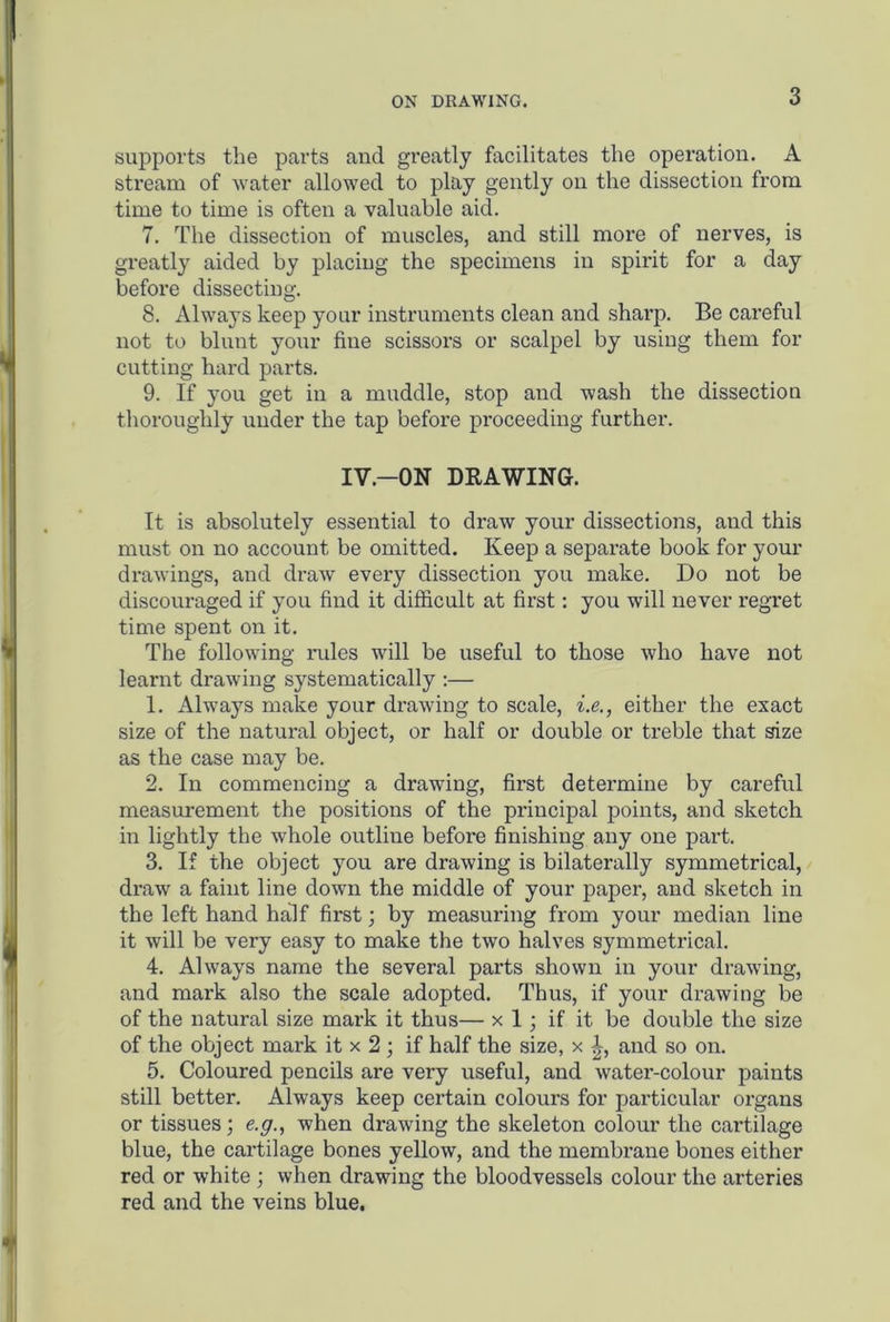 ON DRAWING. supports the parts and greatly facilitates the operation. A stream of water allowed to play gently on the dissection from time to time is often a valuable aid. 7. The dissection of muscles, and still more of nerves, is greatly aided by placing the specimens in spirit for a day before dissecting. 8. Always keep your instruments clean and sharp. Be careful not to blunt your fine scissors or scalpel by using them for cutting hard parts. 9. If you get in a muddle, stop and wash the dissection thoroughly under the tap before proceeding further. IV—ON DRAWING. It is absolutely essential to draw your dissections, and this must on no account be omitted. Keep a separate book for your drawings, and draw every dissection you make. Do not be discouraged if you find it difficult at first: you will never regret time spent on it. The following rules will be useful to those who have not learnt drawing systematically :— 1. Always make your drawing to scale, i.e., either the exact size of the natural object, or half or double or treble that size as the case may be. 2. In commencing a drawing, first determine by careful measurement the positions of the principal points, and sketch in lightly the whole outline before finishing any one part. 3. If the object you are drawing is bilaterally symmetrical, draw a faint line down the middle of your paper, and sketch in the left hand half first; by measuring from your median line it will be very easy to make the two halves symmetrical. 4. Always name the several parts shown in your drawing, and mark also the scale adopted. Thus, if your drawing be of the natural size mark it thus— x 1; if it be double the size of the object mark it x 2; if half the size, x and so on. 5. Coloured pencils are very useful, and water-colour paints still better. Always keep certain colours for particular organs or tissues; e.g., when drawing the skeleton colour the cartilage blue, the cartilage bones yellow, and the membrane bones either red or white ; when drawing the bloodvessels colour the arteries red and the veins blue.