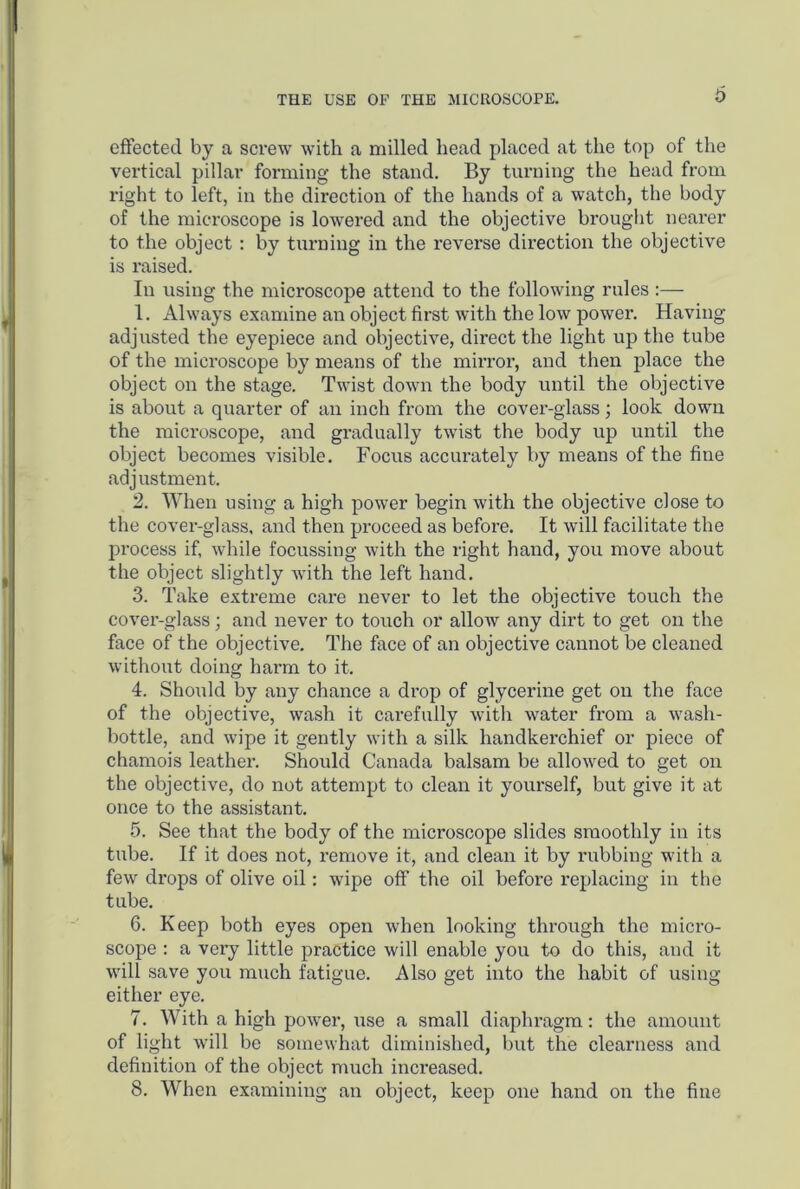 effected by a screw with a milled head placed at the top of the vertical pillar forming the stand. By turning the head from right to left, in the direction of the hands of a watch, the body of the microscope is lowered and the objective brought nearer to the object : by turning in the reverse direction the objective is raised. In using the microscope attend to the following rules :— 1. Always examine an object first with the low power. Having adjusted the eyepiece and objective, direct the light up the tube of the microscope by means of the mirror, and then place the object on the stage. Twist down the body until the objective is about a quarter of an inch from the cover-glass; look down the microscope, and gradually twist the body up until the object becomes visible. Focus accurately by means of the fine adjustment. 2. When using a high power begin with the objective close to the cover-glass, and then proceed as before. It will facilitate the process if, while focussing with the right hand, you move about the object slightly with the left hand. 3. Take extreme care never to let the objective touch the cover-glass; and never to touch or allow any dirt to get on the face of the objective. The face of an objective cannot be cleaned without doing harm to it. 4. Should by any chance a drop of glycerine get on the face of the objective, wash it carefully with water from a wasli- bottle, and wipe it gently with a silk handkerchief or piece of chamois leather. Should Canada balsam be allowed to get on the objective, do not attempt to clean it yourself, but give it at once to the assistant. 5. See that the body of the microscope slides smoothly in its tube. If it does not, remove it, and clean it by rubbing with a few drops of olive oil: wipe off the oil before replacing in the tube. 6. Keep both eyes open when looking through the micro- scope : a very little practice will enable you to do this, and it will save you much fatigue. Also get into the habit of using either eye. 7. With a high power, use a small diaphragm: the amount of light will be somewhat diminished, but the clearness and definition of the object much increased. 8. When examining an object, keep one hand on the fine