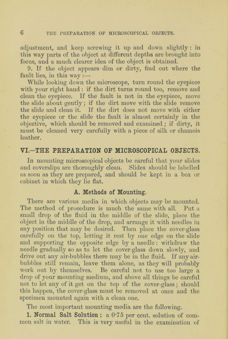 adjustment, and keep screwing it up and down slightly : in this way parts of the object at different depths are brought into focus, and a much clearer idea of the object is obtained. 9. If the object appears dim or dirty, find out where the fault lies, in this way :— While looking down the microscope, turn round the eyepiece with your right hand : if the dirt turns round too, remove and clean the eyepiece. If the fault is not in the eyepiece, move the slide about gently; if the dirt move with the slide remove the slide and clean it. If the dirt does not move with either the eyepiece or the slide the fault is almost certainly in the objective, which should be removed and examined; if dirty, it must be cleaned very carefully with a piece of silk or chamois leather. VI.—THE PREPARATION OF MICROSCOPICAL OBJECTS. In mounting microscopical objects be careful that your slides and coverslips are thoroughly clean. Slides should be labelled as soon as they are prepared, and should be kept in a box or cabinet in which they lie flat. A. Methods of Mounting. There are various media in which objects may be mounted. The method of procedure is much the same with all. Put a small drop of the fluid in the middle of the slide, place the object in the middle of the drop, and arrange it with needles in any position that may be desired. Then place the cover-glass carefully on the top, letting it rest by one edge on the slide and supporting the opposite edge by a needle: withdraw the needle gradually so as to let the cover-glass down slowly, and drive out any air-bubbles there may be in the fluid. If any air- bubbles still remain, leave them alone, as they will probably work out by themselves. Be careful not to use too large a drop of your mounting medium, and above all things be careful not to let any of it get on the top of the cover-glass; should this happen, the cover-glass must be removed at once and the specimen mounted again with a clean one. The most important mounting media are the following. 1. Normal Salt Solution ; a 0-75 per gent, solution of com- mon salt in water. This is very useful in the examination of