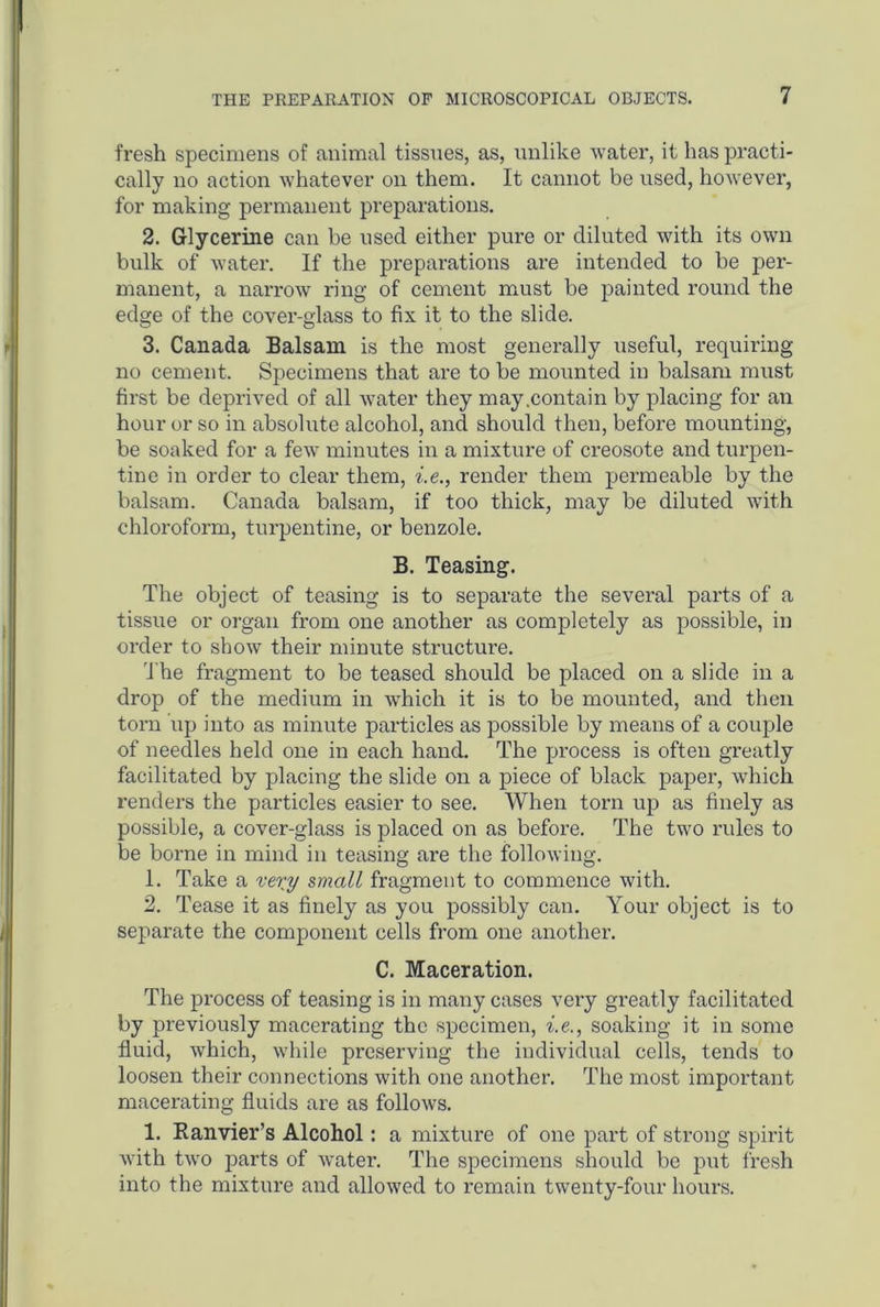 fresh specimens of animal tissues, as, unlike water, it has practi- cally no action whatever on them. It cannot be used, however, for making permanent preparations. 2. Glycerine can be used either pure or diluted with its own bulk of water. If the preparations are intended to be per- manent, a narrow ring of cement must be painted round the edge of the cover-glass to fix it to the slide. 3. Canada Balsam is the most generally useful, requiring no cement. Specimens that are to be mounted in balsam must first be deprived of all water they may .contain by placing for an hour or so in absolute alcohol, and should then, before mounting, be soaked for a few minutes in a mixture of creosote and turpen- tine in order to clear them, i.e., render them permeable by the balsam. Canada balsam, if too thick, may be diluted with chloroform, turpentine, or benzole. B. Teasing. The object of teasing is to separate the several parts of a tissue or organ from one another as completely as possible, in order to show their minute structure. The fragment to be teased should be placed on a slide in a drop of the medium in which it is to be mounted, and then torn up into as minute particles as possible by means of a couple of needles held one in each hand. The process is often greatly facilitated by placing the slide on a piece of black paper, which renders the particles easier to see. When torn up as finely as possible, a cover-glass is placed on as before. The two rules to be borne in mind in teasing are the following. 1. Take a vexy small fragment to commence with. 2. Tease it as finely as you possibly can. Your object is to separate the component cells from one another. C. Maceration. The process of teasing is in many cases very greatly facilitated by previously macerating the specimen, i.e., soaking it in some fluid, which, while preserving the individual cells, tends to loosen their connections with one another. The most important macerating fluids are as follows. 1. Ranvier’s Alcohol: a mixture of one part of strong spirit with two parts of water. The specimens should be put fresh into the mixture and allowed to remain twenty-four hours.