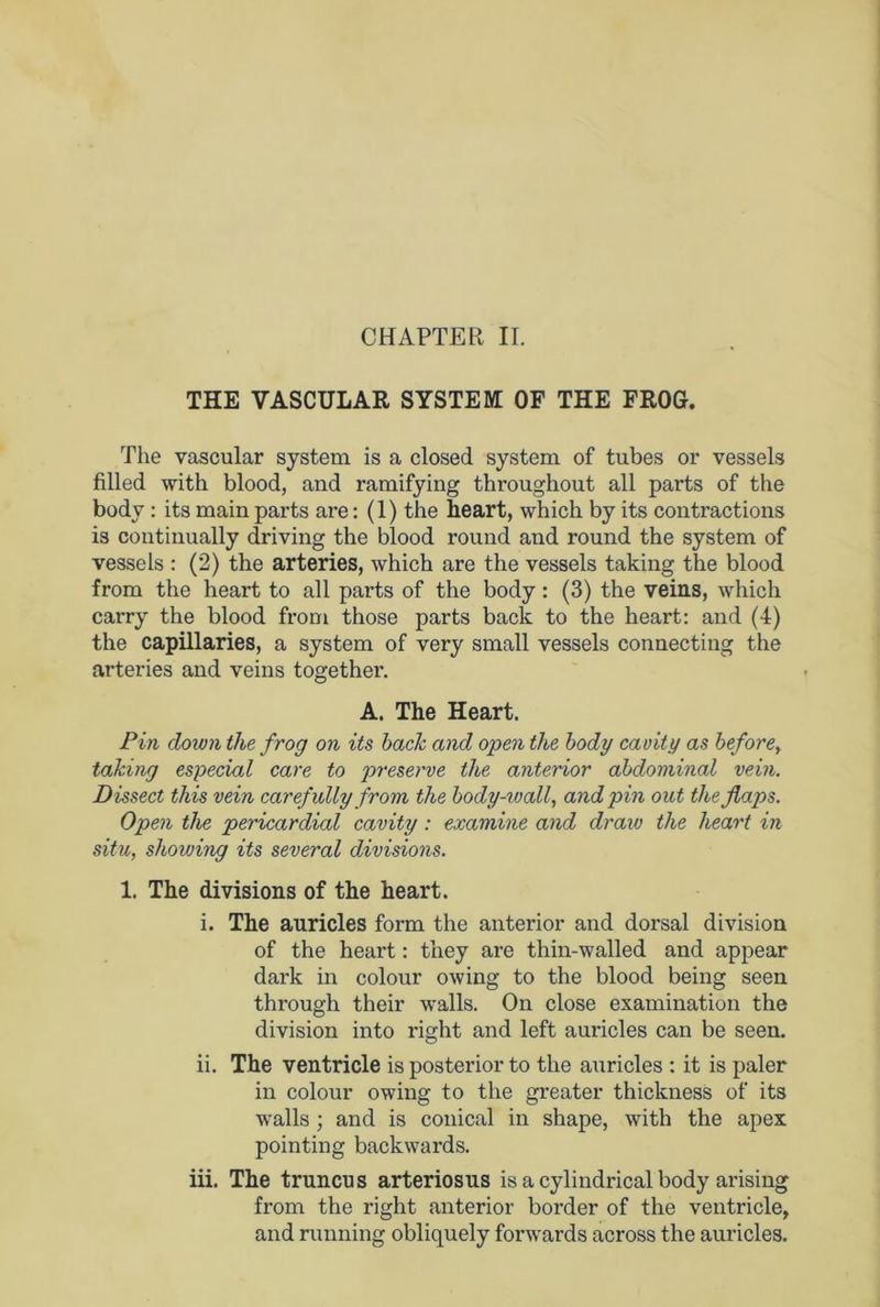 CHAPTER II. THE VASCULAR SYSTEM OF THE FROG. The vascular system is a closed system of tubes or vessels filled with blood, and ramifying throughout all parts of the body : its main parts are: (1) the heart, which by its contractions is continually driving the blood round and round the system of vessels : (2) the arteries, which are the vessels taking the blood from the heart to all parts of the body: (3) the veins, which carry the blood from those parts back to the heart: and (4) the capillaries, a system of very small vessels connecting the arteries and veins together. A. The Heart. Pin down the frog on its back and open the body cavity as before, taking especial care to preserve the anterior abdominal vein. Dissect this vein carefully from the body-wall, and pin out the flaps. Open the pericardial cavity : examine and draw the heart in situ, showing its several divisions. 1. The divisions of the heart. i. The auricles form the anterior and dorsal division of the heart: they are thin-walled and appear dark in colour owing to the blood being seen through their walls. On close examination the division into right and left auricles can be seen. ii. The ventricle is posterior to the auricles : it is paler in colour owing to the greater thickness of its walls ; and is conical in shape, with the apex pointing backwards. iii. The truncus arteriosus is a cylindrical body arising from the right anterior border of the ventricle, and running obliquely forwards across the auricles.