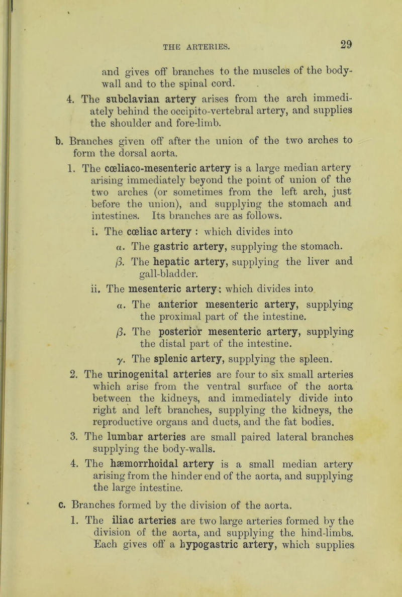 and gives off branches to the muscles of the body- wall and to the spinal cord. 4. The subclavian artery arises from the arch immedi- ately behind the occipito-vertebral artery, and supplies the shoulder and fore-limb. b. Branches given off after the union of the two arches to form the dorsal aorta. 1. The cceliaco-mesenteric artery is a large median artery arising immediately beyond the point of union of the two arches (or sometimes from the left arch, just before the union), and supplying the stomach and intestines. Its branches are as follows. i. The coeliac artery : which divides into «. The gastric artery, supplying the stomach. /3. The hepatic artery, supplying the liver and gall-bladder. ii. The mesenteric artery: which divides into a. The anterior mesenteric artery, supplying the proximal part of the intestine. /3. The posterior mesenteric artery, supplying the distal part of the intestine. y. The splenic artery, supplying the spleen. 2. The urinogenital arteries are four to six small arteries which arise from the ventral surface of the aorta between the kidneys, and immediately divide into right and left branches, supplying the kidneys, the reproductive organs and ducts, and the fat bodies. 3. The lumbar arteries are small paired lateral branches supplying the body-walls. 4. The haemorrhoidal artery is a small median artery arising from the hinder end of the aorta, and supplying the large intestine. C. Branches formed by the division of the aorta. 1. The iliac arteries are two large arteries formed by the division of the aorta, and supplying the hind-limbs. Each gives off a hypogastric artery, which supplies