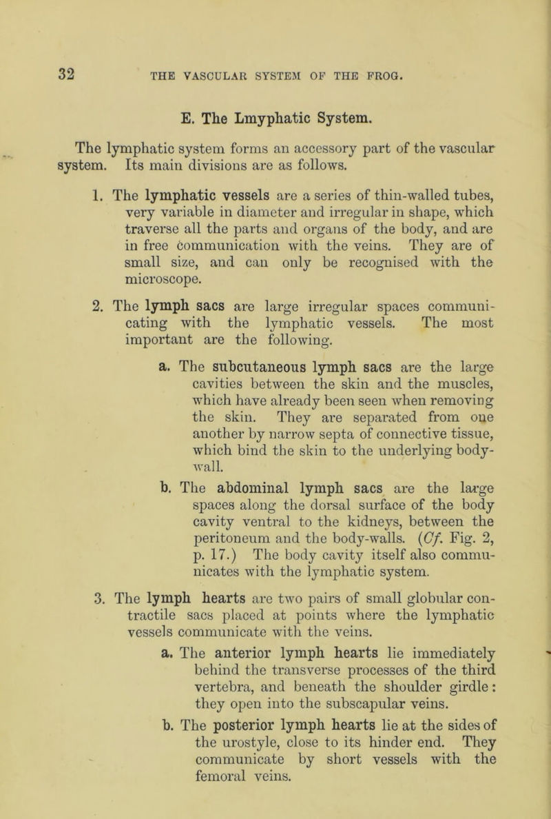 E. The Lmypliatic System. The lymphatic system forms an accessory part of the vascular system. Its main divisions are as follows. 1. The lymphatic vessels are a series of thin-walled tubes, very variable in diameter and irregular in shape, which traverse all the parts and organs of the body, and are in free communication with the veins. They are of small size, and can only be recognised with the microscope. 2. The lymph sacs are large irregular spaces communi- cating with the lymphatic vessels. The most important are the following. a. The subcutaneous lymph sacs are the large cavities between the skin and the muscles, which have already been seen when removing the skin. They are sepai'ated from one another by narrow septa of connective tissue, which bind the skin to the underlying body- wall. b. The abdominal lymph sacs are the large spaces along the dorsal surface of the body cavity ventral to the kidneys, between the peritoneum and the body-walls. (Cf. Fig. 2, p. 17.) The body cavit}' itself also commu- nicates with the lymphatic system. 3. The lymph hearts are two pairs of small globular con- tractile sacs placed at points where the lymphatic vessels communicate with the veins. a. The anterior lymph hearts lie immediately behind the transverse processes of the third vertebra, and beneath the shoulder girdle: they open into the subscapular veins. b. The posterior lymph hearts lie at the sides of the urostyle, close to its hinder end. They communicate by short vessels with the femoral veins.