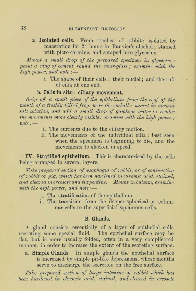 a. Isolated cells. From trachea of rabbit: isolated by maceration for 24 hours in Ranvier’s alcohol; stained with picro-carmine, and scraped into glycerine. Mount a small drop of the prepared specimen in glycerine: paint a ring of cement round the cover-glass ; examine with the high power, and note :— i. The shape of their cells : their nuclei; and the tuft of cilia at one end. b. Cells in situ: ciliary movement. Snip off a small piece of the epithelium from the roof of the mouth of a freshly hilled frog, near the eyeball: mount in normal salt solution, and add a small drop of gamboge water to render the movements more clearly visible : examine with the high power ; note:— i. The currents due to the ciliary motion. ii. The movements of the individual cilia; best seen when the specimen is beginning to die, and the movements to slacken in speed. IV. Stratified epithelium. This is chai’acterised by the cells being arranged in several layers. Take prepared section of oesophagus of rabbit, or of conjunctiva of rabbit or pig, which has been hardened in chromic acid, stained, and cleared in creosote and turpentine. Mount in balsam, examine with the high power, and note:— i. The stratification of the epithelium. ii. The transition from the deeper spherical or colum- nar cells to the superficial squamous cells. B. Glands. A glaud consists essentially of a layer of epithelial cells secreting some special fluid. The epithelial surface may be flat, but is more usually folded, often in a very complicated manner, in order to increase the extent of the secreting surface. a. Simple Glands. In simple glands the epithelial surface is increased by simple pit-like depressions, whose mouths serve to discharge the secretion on the free surface. Take prepared section of large intestine of rabbit which has been hardened in chromic acid, stained, and cleared in creosote