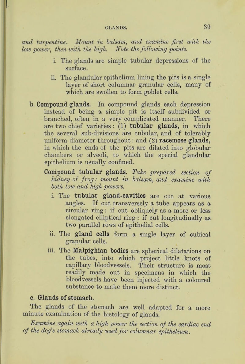 and turpentine. Mount in balsam, and examine first with the low power, then with the high. Note the following points. i. The glands are simple tubular depressions of the surface. ii. The glandular epithelium lining the pits is a single layer of short columnar granular cells, many of which are swollen to form goblet cells. b. Compound glands. In compound glands each depression instead of being a simple pit is itself subdivided or branched, often in a very complicated manner. There are two chief varieties: (1) tubular glands, in which the several sub-divisions are tubular, and of tolerably uniform diameter throughout: and (2) racemose glands, in which the ends of the pits are dilated into globular chambers or alveoli, to which the special glandular epithelium is usually confined. Compound tubular glands. Take prepared section of kidney of frog: mount in balsam, and examine with both low and high powers. i. The tubular gland-cavities are cut at various angles. If cut transversely a tube appears as a circular ring: if cut obliquely as a more or less elongated elliptical ring : if cut longitudinally as two parallel rows of epithelial cells. ii. The gland cells form a single layer of cubical granular cells. iii. The Malpighian bodies are spherical dilatations on the tubes, into which project little knots of capillary bloodvessels. Their structure is most readily made out in specimens in which the bloodvessels have been injected with a coloured substance to make them more distinct. c. Glands of stomach. The glands of the stomach are well adapted for a more minute examination of the histology of glands. Examine again with a high power the. section of the cardiac end of the dog's stomach already used for columnar epithelium.