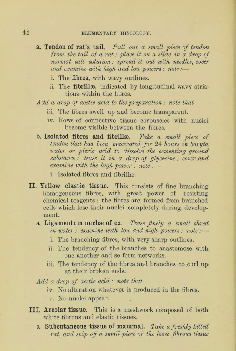 a. Tendon of rat’s tail. Pull out a small piece of tendon from the tail of a rat: place it on a slide in a drop of normal salt solution: spread it out with needles, cover and examine with high and low powers: note:— i. The fibres, with wavy outlines. ii. The fibrillae, indicated by longitudinal wavy stria- tions within the fibres. Add a drop of acetic acid to the preparation: note that iii. The fibres swell up and become transparent. iv. Hows of connective tissue corpuscles with nuclei become visible between the fibres. b. Isolated fibres and fibrillse. Take a small piece of tendon that has been macerated for 24 hours in baryta water or picric acid to dissolve the cementing ground substance: tease it in a drop of glycerine: cover and examine with the high power : note :— i. Isolated fibres and fibrillse. II. Yellow elastic tissue. This consists of fine branching homogeneous fibres, with great power of resisting chemical reagents : the fibres are formed from branched cells which lose their nuclei completely during develop- ment. a Ligamentum nuchae of ox. Tease finely a small shred in water : examine with low and high powers : note :— i. The branching fibres, with very sharp outlines. ii. The tendency of the branches to anastomose with one another and so form networks. iii. The tendency of the fibres and branches to curl up at their broken ends. Add a drop of acetic acid : note that iv. No alteration whatever is produced in the fibres. v. No nuclei appear. III, Areolar tissue. This is a meshwork composed of both white fibrous and elastic tissues. a Subcutaneous tissue of mammal. Take a freshly killed rat, and snip off a small piece of the loose fibrous tissue
