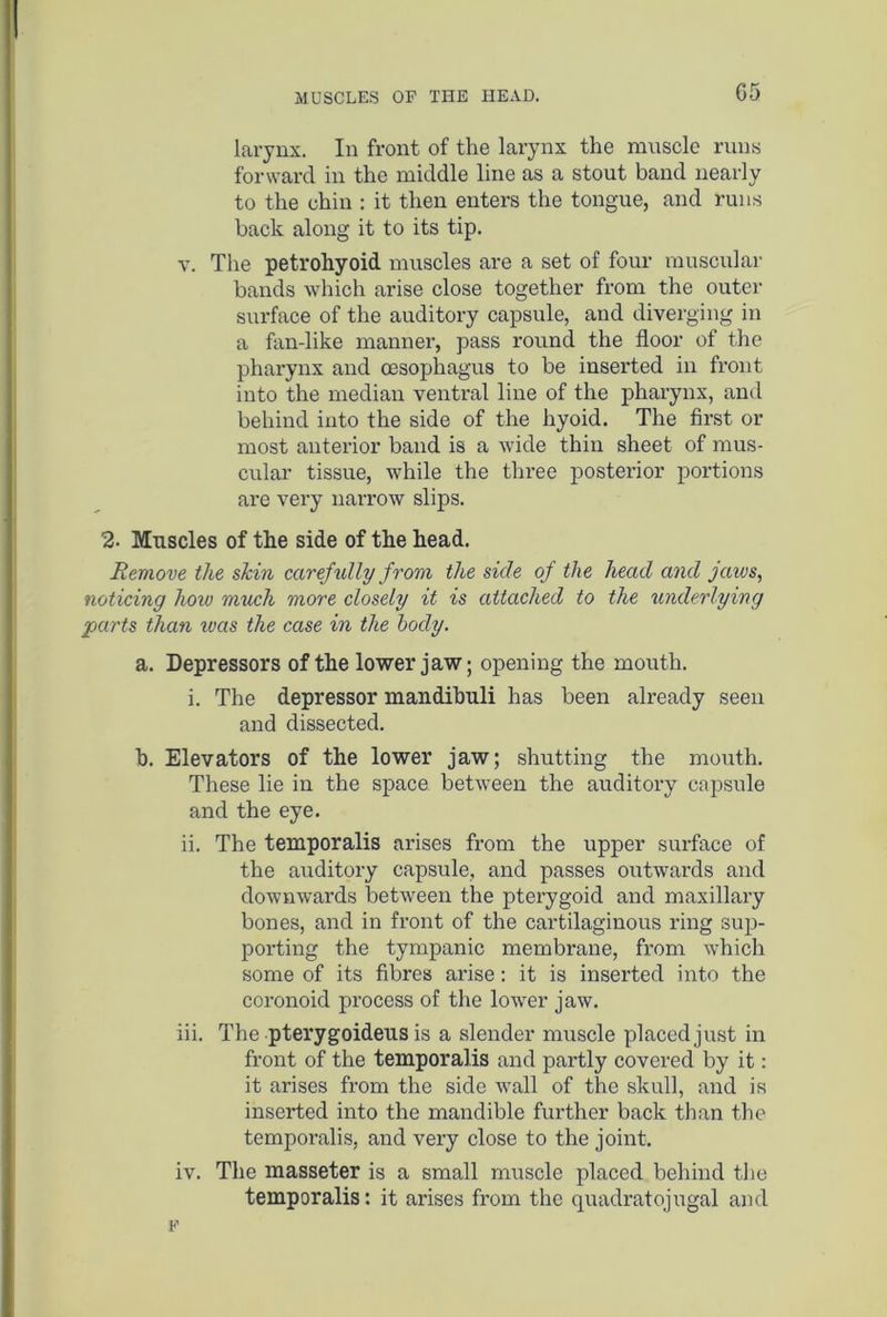 G5 larynx. In front of the larynx the muscle runs forward in the middle line as a stout band nearly to the chin : it then enters the tongue, and runs back along it to its tip. v. The petrohyoid muscles are a set of four muscular bands which arise close together from the outer surface of the auditory capsule, and diverging in a fan-like manner, pass round the floor of the pharynx and oesophagus to be inserted in front into the median ventral line of the pharynx, and behind into the side of the hyoid. The first or most anterior band is a wide thin sheet of mus- cular tissue, while the three posterior portions are very narrow slips. 2. Muscles of the side of the head. Remove the skin carefully from the side of the head and jaws, noticing how much more closely it is attached to the underlying parts than teas the case in the body. a. Depressors of the lower jaw; opening the mouth. i. The depressor mandibuli has been already seen and dissected. b. Elevators of the lower jaw; shutting the mouth. These lie in the space between the auditory capsule and the eye. ii. The temporalis arises from the upper surface of the auditory capsule, and passes outwards and downwards between the pterygoid and maxillary bones, and in front of the cartilaginous ring sup- porting the tympanic membrane, from which some of its fibres arise: it is inserted into the coronoid process of the lower jaw. iii. The pterygoideus is a slender muscle placed just in front of the temporalis and partly covered by it: it arises from the side wall of the skull, and is inserted into the mandible further back than the temporalis, and very close to the joint. iv. The masseter is a small muscle placed behind the temporalis: it arises from the quadratojugal and F