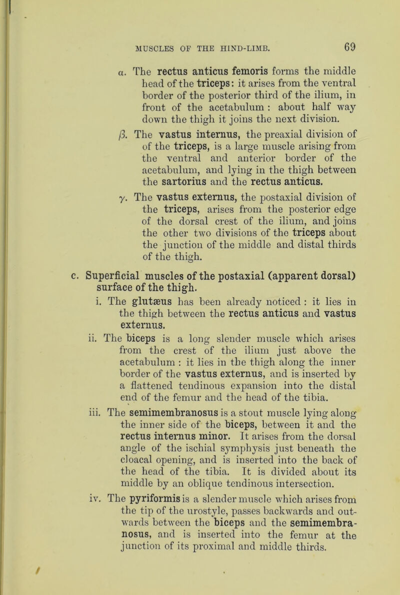 a. The rectus anticus femoris forms the middle head of the triceps: it arises from the ventral border of the posterior third of the ilium, in front of the acetabulum : about half way down the thigh it joins the next division. )3. The vastus internus, the preaxial division of of the triceps, is a large muscle arising from the ventral and anterior border of the acetabulum, and lying in the thigh between the sartorius and the rectus anticus. y. The vastus extemus, the postaxial division of the triceps, arises from the posterior edge of the dorsal crest of the ilium, and joins the other two divisions of the triceps about the junction of the middle and distal thirds of the thigh. Superficial muscles of the postaxial (apparent dorsal) surface of the thigh. i. The glutaeus has been already noticed : it lies in the thigh between the rectus anticus and vastus externus. ii. The biceps is a long slender muscle which arises from the crest of the ilium just above the acetabulum : it lies in the thigh along the inner border of the vastus externus, and is inserted by a flattened tendinous expansion into the distal end of the femur and the head of the tibia. iii. The semimembranosus is a stout muscle lying along the inner side of the biceps, between it and the rectus intemus minor. It arises from the dorsal angle of the ischial symphysis just beneath the cloacal opening, and is inserted into the back of the head of the tibia. It is divided about its middle by an oblique tendinous intersection. iv. The pyriformisis a slender muscle which ai’isesfrom the tip of the urostyle, passes backwards and out- wards between the biceps and the semimembra- nosus, and is inserted into the femur at the junction of its proximal and middle thirds.