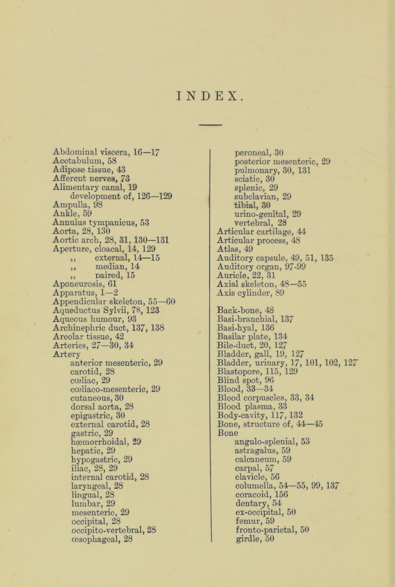 INDEX. Abdominal viscera, 16—17 Acetabulum, 58 Adipose tissue, 43 Afferent nerves, 73 Alimentary canal, 19 development of, 126—129 Ampulla, 98 Ankle, 59 Annulus tympanicus, 53 Aorta, 28, 130 Aortic arch, 28, 31, 130—131 Aperture, cloacal, 14, 129 ,, external, 14—15 ,, median, 14 ,, paired, 15 Aponeurosis, 61 Apparatus, 1—2 Appendicular skeleton, 55—60 Aqueductus Sylvii, 78, 123 Aqueous humour, 93 Archinephric duct, 137, 138 Areolar tissue, 42 Arteries, 27—30, 34 Artery anterior mesenteric, 29 carotid, 28 cceliac, 29 cceliaco-mesenteric, 29 cutaneous, 30 dorsal aorta, 28 epigastric, 30 external carotid, 28 gastric, 29 hsemorrhoidal, 29 hepatic, 29 hypogastric, 29 iliac, 28, 29 internal carotid, 28 laryngeal, 28 lingual, 28 lumbar, 29 mesenteric, 29 occipital, 28 occipito-vertebral, 28 oesophageal, 28 peroneal, 30 posterior mesenteric, 29 pulmonary, 30, 131 sciatic, 30 splenic, 29 subclavian, 29 tibial, 30 urino-genital, 29 vertebral, 28 Articular cartilage, 44 Articular process, 48 Atlas, 49 Auditory capsule, 49, 51, 135 Auditory organ, 97-99 Auricle, 22, 31 Axial skeleton, 48—55 Axis cylinder, S9 Back-hone, 48 Basi-branchial, 137 Basi-hyal, 136 Basilar plate, 134 Bile-duct, 20, 127 Bladder, gall, 19, 127 Bladder, urinary, 17, 101, 102, 127 Blastopore, 115, 129 Blind spot, 96 Blood, 33—34 Blood corpuscles, 33, 34 Blood plasma, 33 Body-cavity, 117,132 Bone, structure of, 44—45 Bone angulo-splenial, 53 astragalus, 59 calcaneum, 59 carpal, 57 clavicle, 56 columella, 54—55, 99, 137 coracoid, 156 dentary, 54 ex-occipital, 50 femur, 59 fronto-parietal, 50 girdle, 50