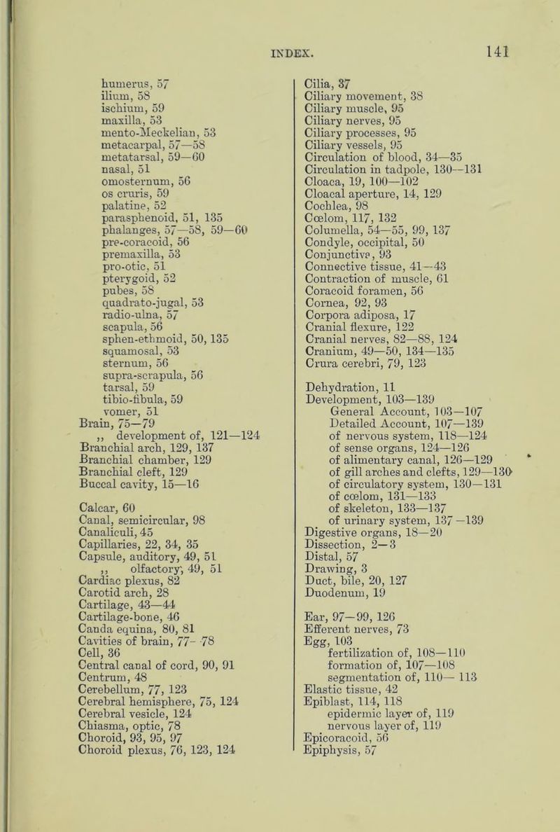 humerus, 57 ilium, 58 ischium, 59 maxilla, 53 mento-Meckelian, 53 metacarpal, 57—58 metatarsal, 59—60 nasal, 51 omosternum, 56 os cruris, 59 palatine, 52 paiasphenoid, 51, 135 phalanges, 57—58, 59—60 pre-coracoid, 56 premaxilla, 53 pro-otic, 51 pterygoid, 52 pubes, 58 quadrato-jugal, 53 radio-ulna, 57 scapula, 56 sphen-ethmoid, 50,135 squamosal, 53 sternum, 56 supra-scrapula, 56 tarsal, 59 tibio-flbula, 59 vomer, 51 Brain, 75—79 ,, development of, 121—124 Branchial arch, 129, 137 Branchial chamber, 129 Branchial cleft, 129 Buccal cavity, 15—16 Calcar, 60 Canal, semicircular, 98 Canaliculi, 45 Capillaries, 22, 34, 35 Capsule, auditory, 49, 51 ,, olfactory', 49, 51 Cardiac plexus, 82 Carotid arch, 28 Cartilage, 43—44 Cartilage-bone, 46 Canda equina, 80, 81 Cavities of brain, 77- 78 Cell, 36 Central canal of cord, 90, 91 Centrum, 48 Cerebellum, 77, 123 Cerebral hemisphere, 75, 124 Cerebral vesicle, 124 Chiasma, optic, 78 Choroid, 93, 95, 97 Choroid plexus, 76, 123, 124 Cilia, 37 Ciliary movement, 38 Ciliary muscle, 95 Ciliary nerves, 95 Ciliary processes, 95 Ciliary vessels, 95 Circulation of blood, 34—35 Circulation in tadpole, 130—131 Cloaca, 19, 100—102 Cloaca! aperture, 14, 129 Cochlea, 98 Coelom, 117, 132 Columella, 54—55, 99, 137 Condyle, occipital, 50 Conjunctiva, 93 Connective tissue, 41—43 Contraction of muscle, 61 Coracoid foramen, 56 Cornea, 92, 93 Corpora adiposa, 17 Cranial flexure, 122 Cranial nerves, 82—88, 124 Cranium, 49—50, 134—135 Crura cerebri, 79, 123 Dehydration, 11 Development, 103—139 General Account, 103—107 Detailed Account, 107—139 of nervous system, 118—124 of sense organs, 124—126 of alimentary canal, 126—129 of gill arches and clefts, 129—130 of circulatory system, 130—131 of coelom, 131—133 of skeleton, 133—137 of urinary system, 137 —139 Digestive organs, 18—20 Dissection, 2—3 Distal, 57 Drawing, 3 Duct, bile, 20, 127 Duodenum, 19 Ear, 97—99, 126 Efferent nerves, 73 Egg, 103 fertilization of, 108—110 formation of, 107—108 segmentation of, 110— 113 Elastic tissue, 42 Epiblast, 114, 118 epidermic layer of, 119 nervous layer of, 119 Epicoracoid, 56 Epiphysis, 57