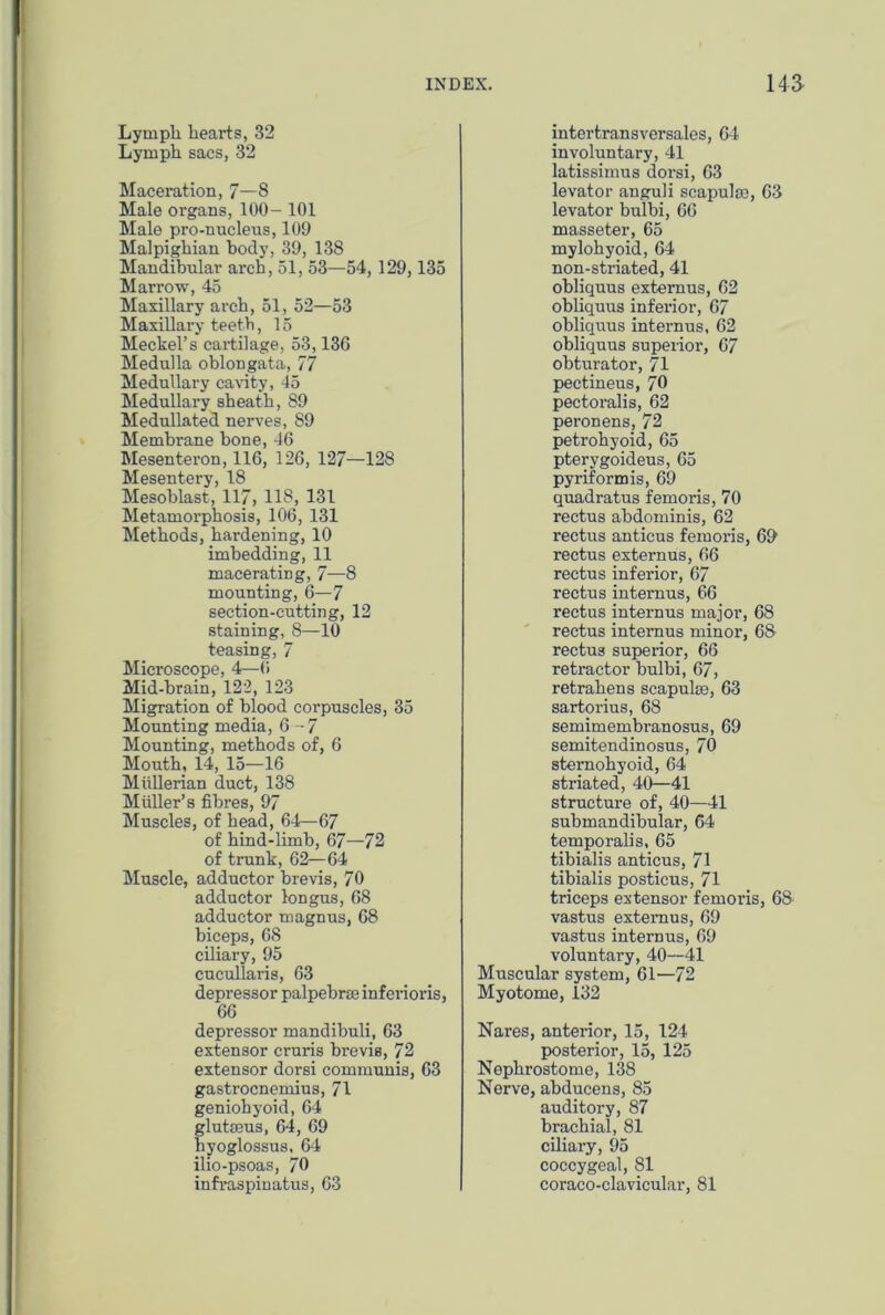 Lympli hearts, 32 Lymph sacs, 32 Maceration, 7—8 Male organs, 100- 101 Male pro-nucleus, 109 Malpighian hody, 39, 138 Mandibular arch, 51, 53—54, 129,135 Marrow, 45 Maxillary arch, 51, 52—53 Maxillary teeth, 15 Mechel’s cartilage, 53,136 Medulla oblongata, 77 Medullary cavity, 45 Medullary sheath, 89 Medullated nerves, 89 Membrane bone, 46 Mesenteron, 116, 126, 127—128 Mesentery, 18 Mesoblast, 117, 118, 131 Metamorphosis, 106, 131 Methods, hardening, 10 imbedding, 11 macerating, 7'—8 mounting, 6—7 section-cutting, 12 staining, 8—10 teasing, 7 Microscope, 4—6 Mid-brain, 122, 123 Migration of blood corpuscles, 35 Mounting media, 6—7 Mounting, methods of, 6 Mouth, 14, 15—16 Mullerian duct, 138 Muller’s fibres, 97 Muscles, of head, 64—67 of hind-limb, 67—72 of trunk, 62—64 Muscle, adductor brevis, 70 adductor longus, 68 adductor magnus, 68 biceps, 68 ciliary, 95 cucullaris, 63 depressor palpebrse inferioris, 66 depressor mandibuli, 63 extensor cruris brevis, 72 extensor dorsi communis, 63 gastrocnemius, 71 geniohyoid, 64 glutaeus, 64, 69 byoglossus, 64 ilio-psoas, 70 infraspinatus, 63 intertransversales, 64 involuntary, 41 latissimus dorsi, 63 levator anguli scapulae, 63 levator bulbi, 66 masseter, 65 mylohyoid, 64 non-striated, 41 obliquus extemus, 62 obliquus inferior, 67 obliquus internus, 62 obliquus superior, 67 obturator, 71 pectineus, 70 pectoralis, 62 peronens, 72 petrohyoid, 65 pterygoideus, 65 pyriform is, 69 quadratus femoris, 70 rectus abdominis, 62 rectus anticus femoris, 69 rectus externus, 66 rectus inferior, 67 rectus internus, 66 rectus internus major, 68 rectus internus minor, 68 rectus superior, 66 retractor bulbi, 67, retrahens scapulae, 63 sartorius, 68 semimembi’anosus, 69 semitendinosus, 70 sternohyoid, 64 striated, 40—41 structure of, 40—41 submandibular, 64 temporalis. 65 tibialis anticus, 71 tibialis posticus, 71 triceps extensor femoris, 68 vastus extemus, 69 vastus internus, 69 voluntary, 40—41 Muscular system, 61—72 Myotome, 132 Nares, anterior, 15, 124 posterior, 15, 125 Nephrostome, 138 Nerve, abducens, 85 auditory, 87 brachial, 81 ciliary, 95 coccygeal, 81 coraco-clavicular, 81