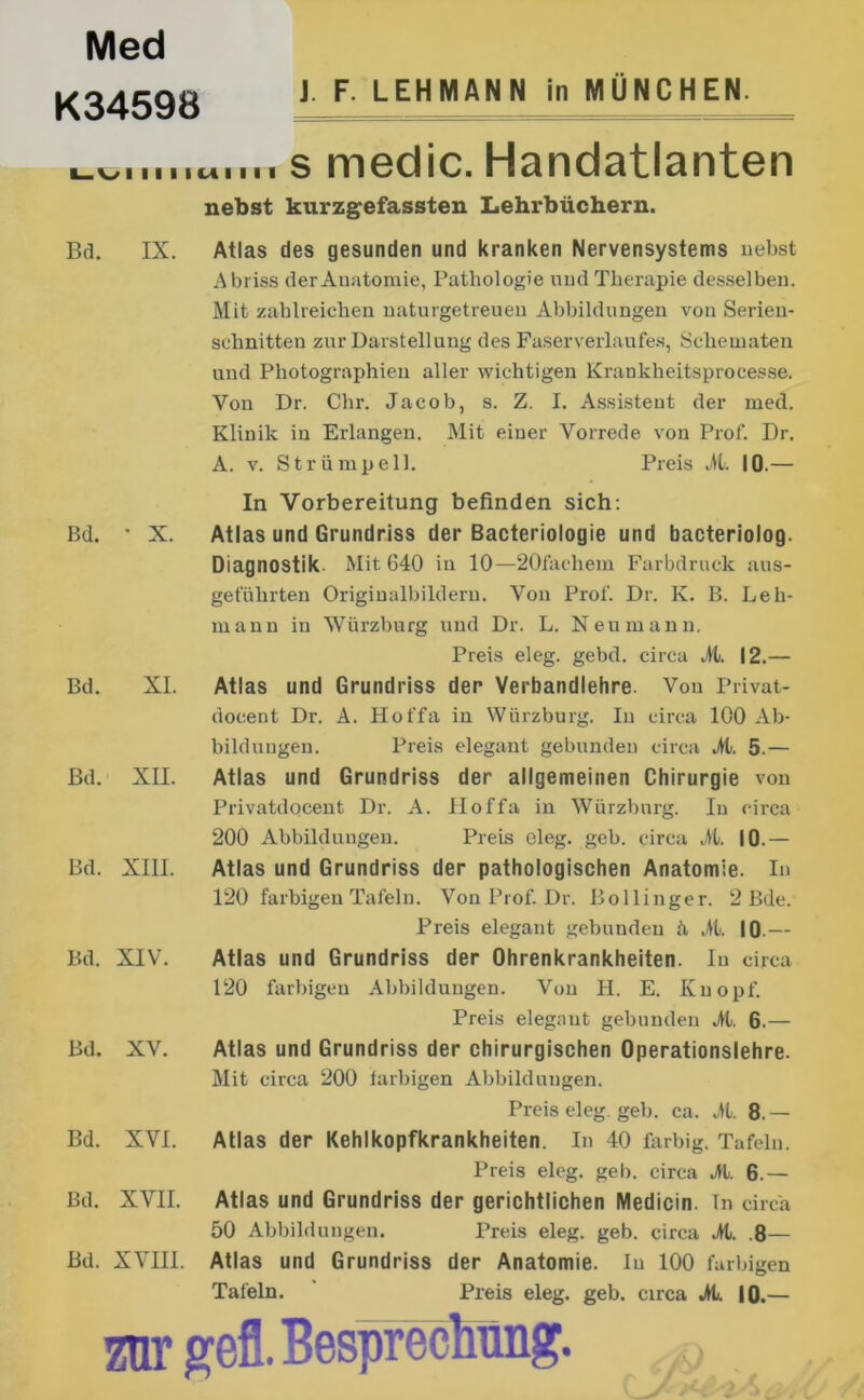 Med K34598 ). F. LEHMANN in MÜNCHEN. ^ s medic. Handatlanten nebst kurzgefassten Lehrbüchern. Bd. IX. Atlas des gesunden und kranken Nervensystems nebst Abriss der Anatomie, Pathologie und Therapie desselben. Mit zahlreichen naturgetreuen Abbildungen von Serien- schnitten zur Darstellung des Faserverlaufes, Scliematen und Photographien aller wichtigen Krankheitsprocesse. Von Dr. Chr. Jacob, s. Z. I. Assistent der med. Klinik in Erlangen. Mit einer Vorrede von Prof. Dr. A. v. Strümpell. Preis Al. 10.— Bd. • X. Bd. XI. Bd. XII. Bd. XIII. Bd. XIV. Bd. XV. Bd. XVI. Bd. XVII. Bd. XVIII. In Vorbereitung befinden sich: Atlas und Grundriss der Bacteriologie und bacteriolog. Diagnostik Mit 640 in 10—20fachem Farbdruck aus- geführten Originalbildern. Von Prof. Dr. K. B. Leh- mann in Würzburg und Dr. L. Neu mann. Preis eleg. gebet, circa Al. 12.— Atlas und Grundriss der Verbandlehre. Von Privat- docent Dr. A. Hoffa in Würzburg. In circa 100 Ab- bildungen. Preis elegant gebunden circa Al. 5.— Atlas und Grundriss der allgemeinen Chirurgie von Privatdocent Dr. A. Ploffa in Würzburg. In circa 200 Abbildungen. Preis eleg. geb. circa Jt. 10.— Atlas und Grundriss der pathologischen Anatomie. In 120 farbigen Tafeln. Von Prof. Dr. Bollinger. 2 Bde. Preis elegant gebunden h Al. 10.— Atlas und Grundriss der Ohrenkrankheiten. In circa 120 farbigen Abbildungen. Von H. E. Knopf. Preis elegant gebunden Al. 6.— Atlas und Grundriss der chirurgischen Operationslehre. Mit circa 200 farbigen Abbildungen. Preis eleg. geb. ca. Al. 8.— Atlas der Kehlkopfkrankheiten. In 40 farbig. Tafeln. Preis eleg. geb. circa Al. 6.— Atlas und Grundriss der gerichtlichen Medicin. ln circa 50 Abbildungen. Preis eleg. geb. circa Al. .8— Atlas und Grundriss der Anatomie. In 100 farbigen Tafeln. Preis eleg. geb. circa Al. 10.— m gefl. Besprechung.