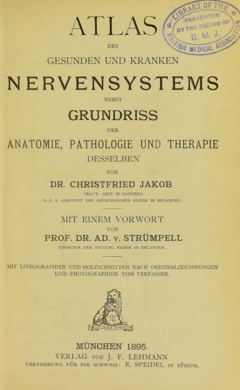 ATLAS DES PREs bythe QF =SENTED EU B. N‘ N%/ MEDIC^V GESUNDEN UND KRANKEN NERVENSYSTEMS NEBST GRUNDRISS DER ANATOMIE, PATHOLOGIE UND THERAPIE DESSELBEN VON DR. CHRISTFRIED JAKOB PRACT. ARZT IN BAMBERG S. Z. (. ASSISTENT DER MEDICINISCHBN KLINIK IN ERLANGEN. MIT EINEM VORWORT VON PROF. DR. AD. v. STRÜMPELL DIREKTOR DER MEDIC1N. KLINIK IN ERLANGEN. MIT LI THOGRAPHIEN UND HOLZSCHNITTEN NACH ORIGINALZEICHNUNGEN UND PHOTOGRAPHIEN VOM VERFASSER. MÜNCHEN 1895. VERLAG von J. F. LEHMANN VERTRERUNG FÜR DIE SCHWEIZ: E. SPEIDEL IN ZÜRICH.