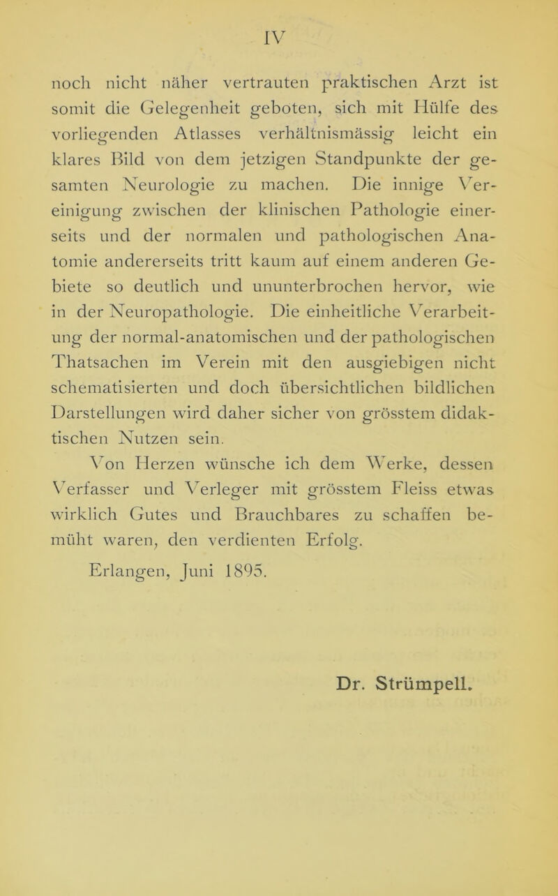 noch nicht näher vertrauten praktischen Arzt ist somit clie Gelegenheit geboten, sich mit Hülfe des vorliegenden Atlasses verhältnismässig- leicht ein O c“> klares Bild von dem jetzigen Standpunkte der ge- samten Neurologie zu machen. Die innige Ver- einigung zwischen der klinischen Pathologie einer- seits und der normalen und pathologischen Ana- tomie andererseits tritt kaum auf einem anderen Ge- biete so deutlich und ununterbrochen hervor, wie in der Neuropathologie. Die einheitliche Verarbeit- ung der normal-anatomischen und der pathologischen Thatsachen im Verein mit den ausgiebigen nicht schematisierten und doch übersichtlichen bildlichen Darstellungen wird daher sicher von grösstem didak- tischen Nutzen sein. Von Herzen wünsche ich dem Werke, dessen Verfasser und Verleger mit grösstem Fleiss etwas wirklich Gutes und Brauchbares zu schaffen be- müht waren, den verdienten Erfolg. Erlangen, Juni 1895. Dr. Strümpell.