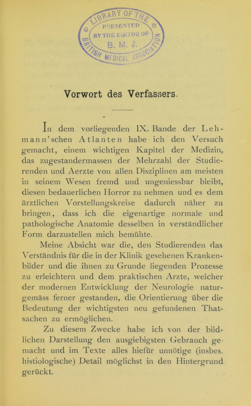 Vorwort des Verfassers. In dem vorliegenden IX. Bande der Leh- m an n’ sehen Atlanten habe ich den Versuch gemacht, einem wichtigen Kapitel der Medizin, das zugestandermassen der Mehrzahl der Studie- renden und Aerzte von allen Disziplinen am meisten in seinem Wesen fremd und ungeniessbar bleibt, diesen bedauerlichen Horror zu nehmen und es dem ärztlichen Yorstellungskreise dadurch näher zu bringen, dass ich die eigenartige normale und pathologische Anatomie desselben in verständlicher Form darzustellen mich bemühte. Meine Absicht war die, den Studierenden das Verständnis für die in der Klinik gesehenen Kranken- bilder und die ihnen zu Grunde liegenden Prozesse zu erleichtern und dem praktischen Arzte, welcher der modernen Entwicklung der Neurologie natur- gemäss ferner gestanden, die Orientierung über die Bedeutung der wichtigsten neu gefundenen Tliat- sachen zu ermöglichen. Zu diesem Zwecke habe ich von der bild- lichen Darstellung den ausgiebigsten Gebrauch ge- macht und im Texte alles hiefür unnötige (insbes. histiologische) Detail möglichst in den Hintergrund gerückt.