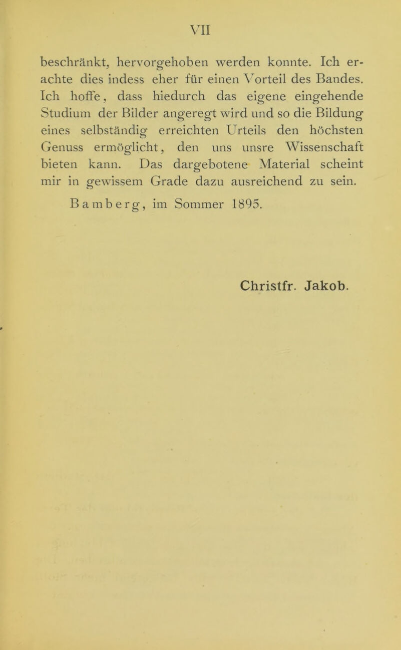 beschränkt, hervorgehoben werden konnte. Ich er- achte dies indess eher für einen Vorteil des Bandes. Ich hoffe, dass hiedurch das eigene eingehende Studium der Bilder angeregt wird und so die Bildung eines selbständig erreichten Urteils den höchsten Genuss ermöglicht, den uns unsre Wissenschaft bieten kann. Das dargebotene Material scheint mir in gewissem Grade dazu ausreichend zu sein. Bamberg, im Sommer 1895. Christfr. Jakob.