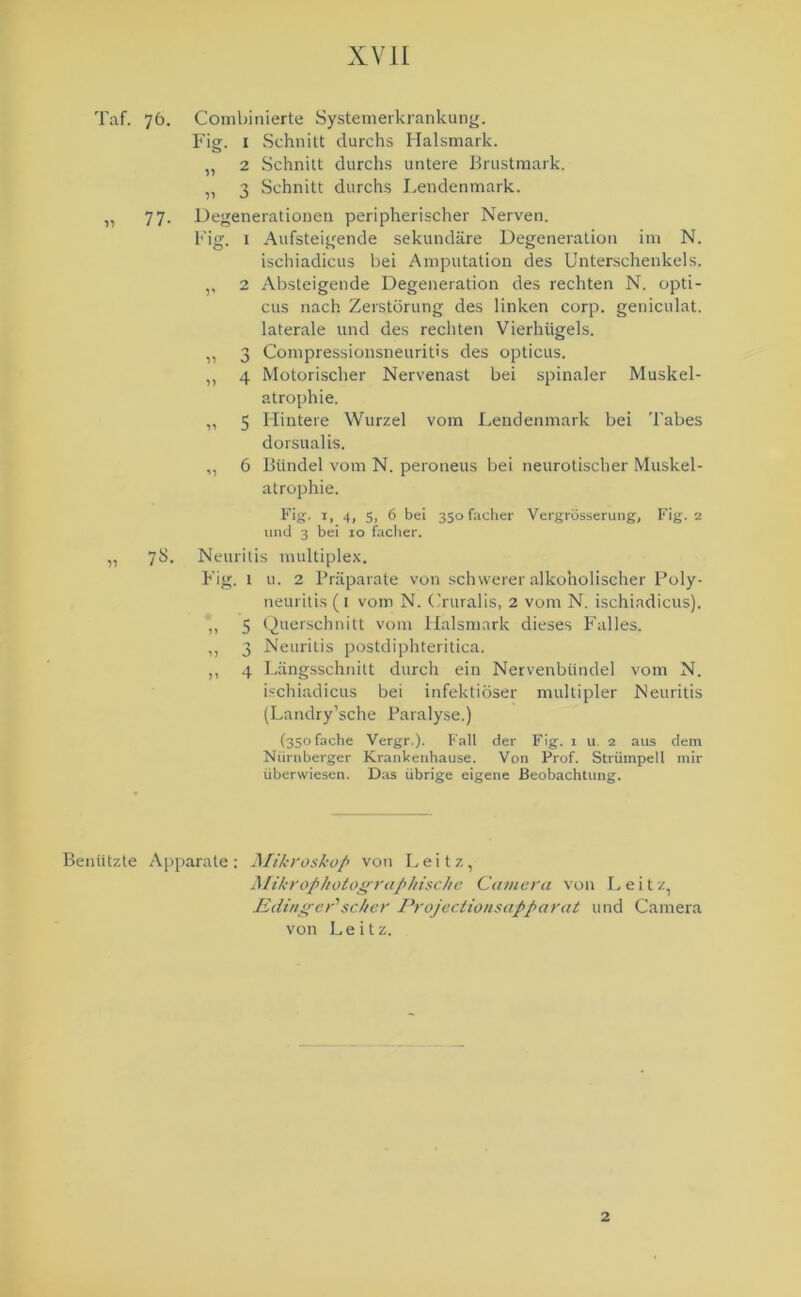 Taf. 76. Combinierte Systemerkrankung. Fig. x Schnitt durchs Halsmark. „ 2 Schnitt durchs untere Brustmark. „ 3 Schnitt durchs Lendenmark. „ 77. Degenerationen peripherischer Nerven. Fig. 1 Aufsteigende sekundäre Degeneration im N. ischiadicus bei Amputation des Unterschenkels. ,, 2 Absteigende Degeneration des rechten N. opti- cus nach Zerstörung des linken corp. geniculat. laterale und des rechten Vierhügels. „ 3 Compressionsneuritis des opticus. „ 4 Motorischer Nervenast bei spinaler Muskel- atrophie. ,, 5 Hintere Wurzel vom Lendenmark bei Tabes dorsualis. „ 6 Bündel vom N. peroneus bei neurotischer Muskel- atrophie. Fiff- *> 4. S. 6 bei 350 facher Vergrösserung, Fig. 2 und 3 bei 10 facher. „ 7S. Neuritis multiplex. Fig. 1 u. 2 Präparate von schwerer alkoholischer Poly- neuritis (1 vom N. Cruralis, 2 vom N. ischiadicus). ,, 5 Querschnitt vom Halsmark dieses Falles. ,, 3 Neuritis postdiphteritica. ,, 4 Längsschnitt durch ein Nervenbündel vom N. ischiadicus bei infektiöser multipler Neuritis (Landry’sche Paralyse.) (350 fache Vergr.). Fall der Fig. 1 u 2 aus dem Nürnberger Krankenhause. Von Prof. Strümpell mir überwiesen. Das übrige eigene Beobachtung. Benützte Apparate: Mikroskop von Leitz, Mikrophotographische Camera von Leitz, Edingcrischer Projec.tionsapparat und Camera von Leitz. 2