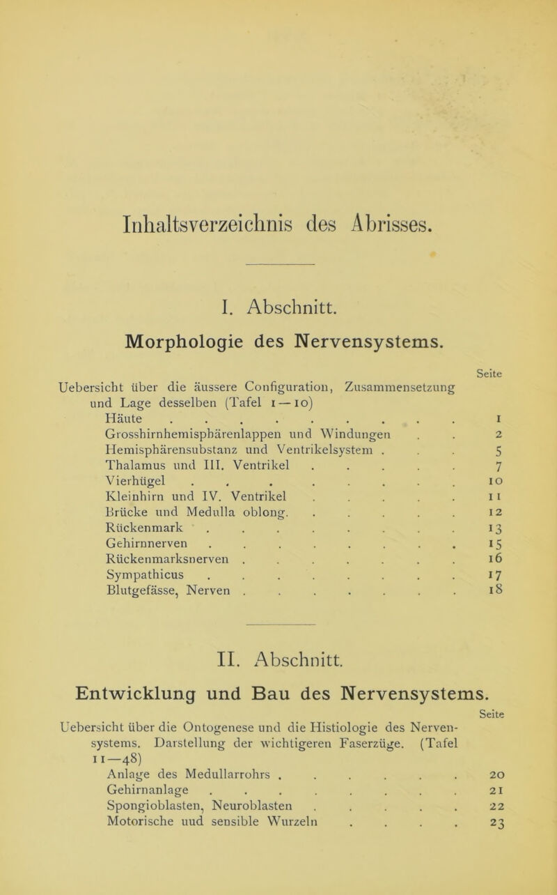 Inhaltsverzeichnis des Abrisses. 1. Abschnitt. Morphologie des Nervensystems. Seite Uebersicht über die äussere Configuration, Zusammensetzung und Lage desselben (Tafel i — io) Häute ......... i Grosshirnhemispbärenlappen und Windungen . . 2 Hemisphärensubstanz und Ventrikelsystem ... 5 Thalamus und III. Ventrikel ..... 7 Vierhügel . . ..... io Kleinhirn und IV. Ventrikel . . . . . 11 Brücke und Medulla oblong. . . . . . 12 Rückenmark . . . . . . 13 Gehirnnerven . . . . . . . . 15 Rückenmarksnerven . . . . . . . 16 Sympathicus . . . . . . . . 17 Blutgefässe, Nerven . . . . . . . iS II. Abschnitt. Entwicklung und Bau des Nervensystems. Seite Uebersicht über die Ontogenese und die Histiologie des Nerven- systems. Darstellung der wichtigeren Faserzüge. (Tafel 11—48) Anlage des Medullarrohrs ...... 20 Gehirnanlage . . . . . . . 21 Spongioblasten, Neuroblasten ..... 22 Motorische uud sensible Wurzeln .... 23