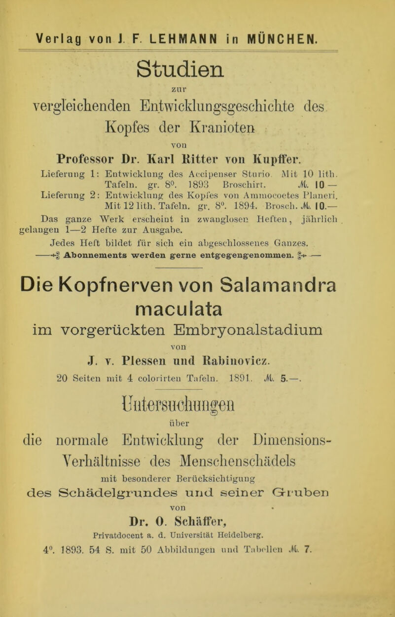 Studien zur vergleichenden Entwicklungsgeschichte des Kopfes der Kranioten von Professor Dr. Karl Kitter von Kupffer. Lieferung 1: Entwicklung des Aecipenser Sturio. Mit 10 litli. Tafeln, gr. 8°. 1893 Broscliirr. M. 10 — Lieferung 2: Entwicklung des Kopfes von Ammoeoetes Planeri. Mit 12 litb. Tafeln, gr. 8°. 1894. Brosch, H. 10.— Das ganze Werk erscheint in zwanglosen Heften, jährlich gelangen 1—2 Hefte zur Ausgabe. Jedes Heft bildet für sich ein abgeschlossenes Ganzes. +g Abonnements werden gerne entgegengenommen. f-t* — Die Kopfnerven von Salamandra maculata im vorgerückten Embryonalstadium von J. v. Plessen und Rabinovicz. 20 Seiten mit 4 colorirten Tafeln. 1891. 1t. 5.—. über die normale Entwicklung der Dimensions- Verhältnisse des Menschenschädels mit besonderer Berücksichtigung des Schädelgrundes und seiner Gri-uben von Dr. 0. Schaffer, Privatdocent a. d. Universität Heidelberg.