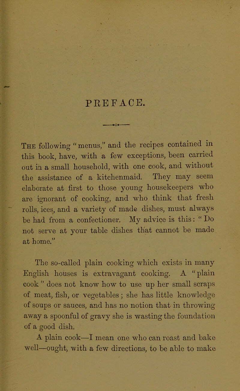 PREFACE. — -+o« — The following “ menus,” and the recipes contained in this hook, have, with a few exceptions, been carried out in a small household, with one cook, and without the assistance of a kitchenmaid. They may seem elaborate at first to those young housekeepers who are ignorant of cooking, and who think that fresh rolls, ices, and a variety of made dishes, must always be had from a confectioner. My advice is this: “ Do not serve at your table dishes that cannot be made at home.” The so-called plain cooking which exists in many English houses is extravagant cooking. A “ plain cook ” does not know how to use up her small scraps of meat, fish, or vegetables ; she has little knowledge of soups or sauces, and has no notion that in throwing away a spoonful of gravy she is wasting the foundation of a good dish. A plain cook—I mean one who can roast and bake well—ought, with a few directions, to be able to make