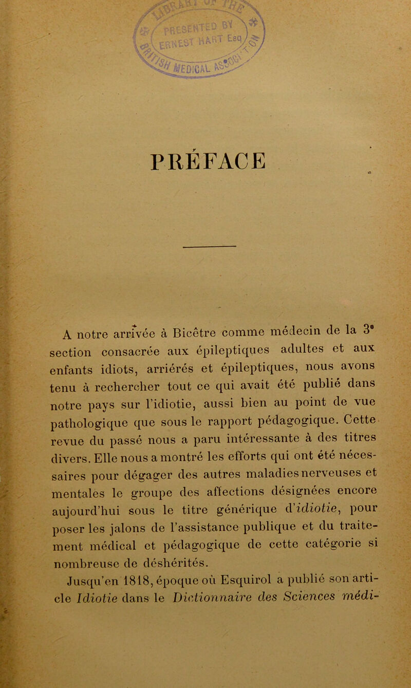 PRÉFACE A notre arrivée à Bicêtre comme médecin de la 3® section consacrée aux épileptiques adultes et aux enfants idiots, arriérés et épileptiques, nous avons tenu à rechercher tout ce qui avait été publié dans notre pays sur l’idiotie, aussi bien au point de vue pathologique que sous le rapport pédagogique. Cette revue du passé nous a paru intéressante à des titres divers. Elle nous a montré les efforts qui ont été néces- saires pour dégager des autres maladies nerveuses et mentales le groupe des affections désignées encore aujourd’hui sous le titre générique d'idiotie, pour poser les jalons de l’assistance publique et du traite- ment médical et pédagogique de cette catégorie si nombreuse de déshérités. Jusqu’en 1818, époque où Esquirol a publié son arti- cle Idiotie dans le Dictionnaire des Sciences nxédi-