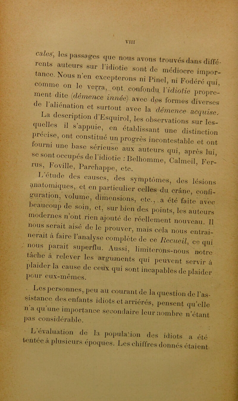 viir reiits' que nous avons trouves dans diffc- ta^o 'I ‘ impor- an o. Nous nen excepterons ni Pinel, ni Podéré qui ment dito'w l’Wmü'e propre^ -le I a .enat,on et surtout avec la démence acquise ■ qaellof T?'° '«'^^ervations sur les- préciso O f distinction ■ , nt constitue un progrès incontestable et ont fourni une base sérieuse aux auteurs qui après lui sesoinoconpésdel Idiotie .-Belhoinine, Calinéil. Per-’ i^is, I OYilIe, Parchappe, etc. I-. etude des causes, des symptômes, des lésions 1 atomiques, et en particulier celles du crâne, confi- guration, volume, dimensions, etc.,,a été faite avec beaucoup de soin, et, sur bien des points, les auteurs modernes n ont rien ajouté de réellement nouveau II nous serait aisé de le prouver, mais cela nous entrai- neiait a faire l’analyse complète de ce Recueil, ce qui . nous parait superflu. Aussi, limiterons-nous notre tache a relever les arguments qui peuvent servira plaider la cause de ceux qui sont incapables de plaider pour eux-mêmes. ^ . Les personnes, peu au courant de la question de la.s- sistance des enfants idiots et arriérés, pensent qu’elle n a qu une importance secondaire Iciirnomlire n’étant pas considérable. ■ L’évaluation de la popula’ion des idiots a été tentee a plusieurs époques. Les cliiffros donnés étaient