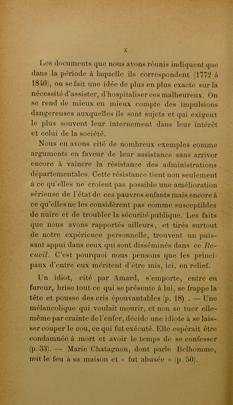 Les documents que nous avons réunis indiquent que dans la période à laquelle ils correspondent (1772 <à 1840), on se fait une idée de plus en plus exacte sur la nécessité d’assister, d’hospitaliser ces malheureux. On se rend de mieux en mieux compte des impulsions dangereuses auxquelles ils sont sujets et qui exigent le plus souvent leur internement dans leur intérêt et celui de la société. Nous en avons cité de nombreux exemples comme arguments en faveur de leur assistance sans arriver encore à vaincre la résistance des administrations départementales. Cette résistance tient non seulement à ce qu’elles ne croient pas possible une amélioration sérieuse de l’état de ces pauvres enfants mais encore à ce qu’elles ne les considèrent pas comme susceptibles de nuire et de troubler la sécurité publique. Les faits que nous avons rapportés ailleurs, et tirés surtout de notre expérience personnelle, trouvent un puis- sant appui dans ceux qui sont disséminés dans ce Re- cueil. C’est pourquoi nous pensons que les princi- paux d’entre eux méritent d’être mis, ici, en relief. Un idiot, cité par Amard, s’emporte, entre en fureur, brise tout ce qui se présente à lui, se frappe la tête et pousse des cris épouvantables (p. 18) . — Une mélancolique qui voulait mourir, et non se tuer elle- même par crainte de l’enfer, décide une idiote à se lais- ser couper le cou, ce qui fut exécuté. Elle espérait être condamnée à mort et avoir le temps de sc confesser (p.33). — Marie Chatagnon, dont parle Belhomme, mit le feu à sa maison et « fut abusée » (p. 50).