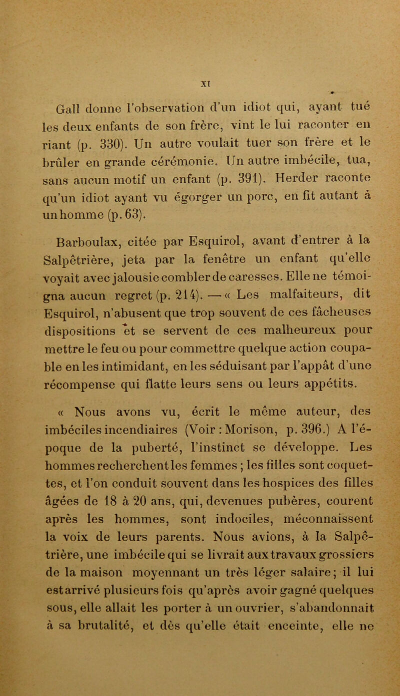 Gall donne l'observation d’un idiot qui, ayant tué les deux enfants de son frère, vint le lui raconter en riant (p. 330). Un autre voulait tuer son frère et le brûler en grande cérémonie. Un autre imbécile, tua, sans aucun motif un enfant (p. 391). Herder raconte qu’un idiot ayant vu égorger un porc, en fit autant à un homme (p. 63). Barboulax, citée par Esquirol, avant d’entrer à la Salpêtrière, jeta par la fenêtre un enfant qu’elle voyait avec jalousie combler de caresses. Elle ne témoi- gna aucun regret (p. 214).—«Les malfaiteurs, dit Esquirol, n’abusent que trop souvent de ces fâcheuses dispositions et se servent de ces malheureux pour mettre le feu ou pour commettre quelque action coupa- ble en les intimidant, en les séduisant par l’appât d’une récompense qui flatte leurs sens ou leurs appétits. « Nous avons vu, écrit le même auteur, des imbéciles incendiaires (Voir : Morison, p. 396.) A l’é- poque de la puberté, l’instinct se développe. Les hommes recherchent les femmes ; les filles sont coquet- tes, et l’on conduit souvent dans les hospices des filles âgées de 18 à 20 ans, qui, devenues pubères, courent après les hommes, sont indociles, méconnaissent la voix de leurs parents. Nous avions, à la Salpê- trière, une imbécile qui se livrait aux travaux grossiers de la maison moyennant un très léger salaire ; il lui est arrivé plusieurs fois qu’après avoir gagné quelques sous, elle allait les portera un ouvrier, s’abandonnait à sa brutalité, et dès qu’elle était enceinte, elle ne