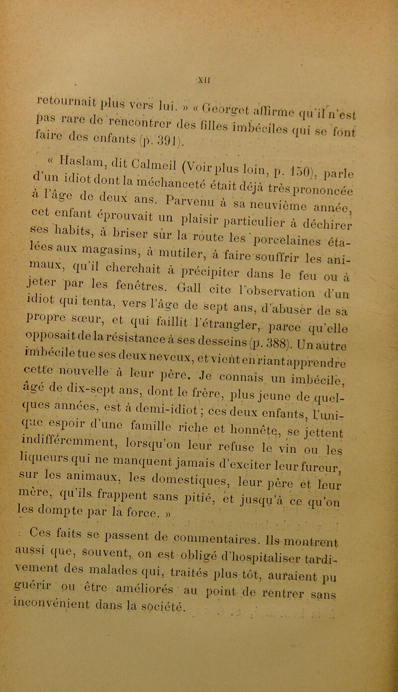 îctouriiciit plus voi''^! Inî r< pas .a e cio rencontrer des filles inrbéolles c.ui se font faire des enfants (p. 39J], ^ « Haslam, dit Calmeil (Voirplns loin, p. 150) parle à rLe Tll' “éc’^nceté était déjà très prononcée ^es hÏiÏÏ V' “ à déchire; scs habits, a briser sur la route les ’porcelaines éta- lées aux magasins, à mutiler, à faire souffrir les ani- maux, ,u’il cherchait à précipiter dans le feu ou à e er par les fenêtres, Gall cite l'observation d’un Chot qu, tent., vers l’âge de sept ans, d'abuser de sa iropre soeur, et qui faillit l’étrangler, parce qu’elle opposait de la résistance à ses desseins (p, 388). Un autre ■ mbeoile tue ses deux neveux, et vienten riantapprendre cette nouvelle à leur père. Je connais un imbécile, âge de dix-sept ans, dont le frère, plus Jeune de quel- ques années, est à demi-idiot; ces deux enfants, f’uni- q-ae espoir d’une famille riche et honnête, se Jettent indifféremment, lorsqu’on leur refuse le vin ou les liqueurs qui ne manquent jamais d’exciter leur fureur sur les animaux, les domestiques, leur père et Icu; mere, qu ils frappent sans pitié, et jusqu’à, ce qu’on les dompte par la force. )>. : Ces faits se passent de commentaires. Ils montrent aussi que, souvent, on est obligé d’hospitaliser tardi- vement des malades qui, traités plus tôt, auraient pu guérir ou être améliorés au point de rentrer sans inconvénient dans la société. ■