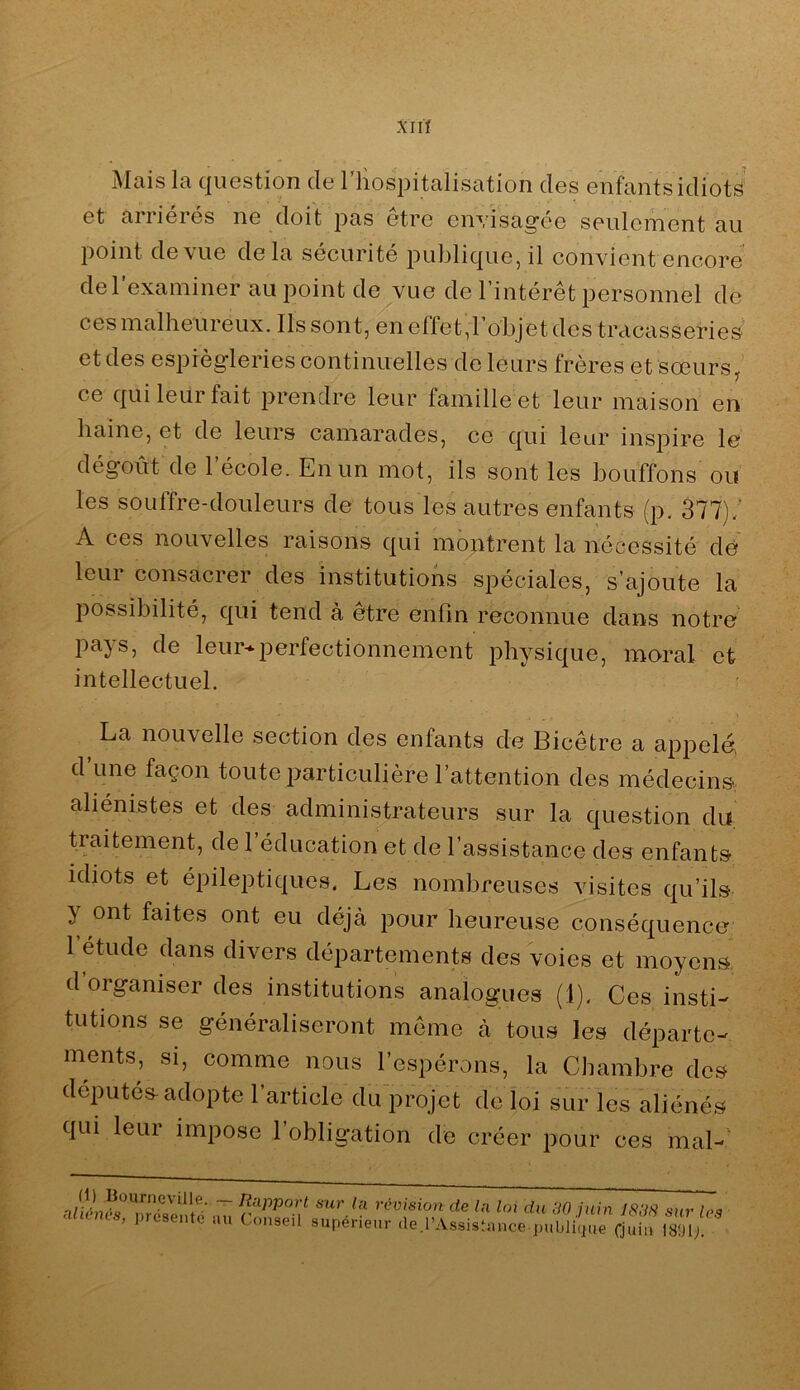 j\Iüis Ici c|iiestion (1g 1 hospitcilistition des Giifcintsidiots Gt ciriicrés iig cloit pas etre cnvisag’GG sGulciTiGnt au point (1g\ug delà SGcuritG pu]3lic|UG, il convient Gncorc dGrexamiiiGr au point de vue de l’intérêt personnel de ces malheureux. Ils sont, en effet,l’objet des tracasseries et des esprèg’leries continuelles de leurs frères et soeurs, ce qui leur fait prendre leur famille et leur maison en haine, et de leurs camarades, ce qui leur inspire le dégoût de l’école. En un mot, ils sont les bouffons ou les souffre-douleurs de tous les autres enfants (p. 377)/ A ces nouvelles raisons qui montrent la nécessité de leur consacrer des institutions spéciales, s’ajoute la possibilité, qui tend à etre enfin reconnue dans notre pays, de leur-^i^erfectionnement physique, moral et intellectuel. La nouvelle section des enfants de Bicêtre a appelé d une façon toute particulière l’attention des médecins, aliénistes et des administrateurs sur la question du traitement, de 1 éducation et de l’assistance des enfants idiots et épileptiques. Les nombreuses visites qu’ils y ont faites ont eu déjà pour heureuse conséquence 1 etude dans divers départements des voies et moyens d organiser des institutions analogues (1). Ces insti- tutions se généraliseront même à tous les départe- ments, si, comme nous l’espérons, la Chambre des députés adopte l’article du projet de loi sur les aliénés qui leur impose l’obligation de créer pour ces mal-' ~ sur la révision de la loi du 30 juin J833 sur le<t aliénés, présente au Conseil supérienr .le.rAssistance publiiue Cjnhf isl/