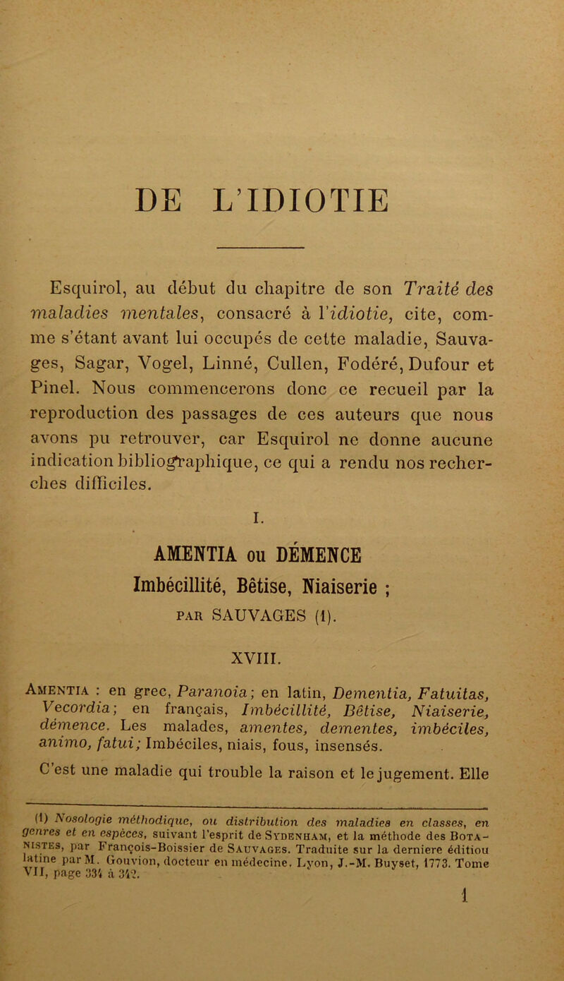 DE L’IDIOTIE Esquirol, au début du chapitre de son Traité des maladies mentales^ consacré à l'idiotie, cite, com- me s’étant avant lui occupés de cette maladie, Sauva- ges, Sagar, Vogel, Linné, Cullen, Fodéré, Dufour et Pinel. Nous commencerons donc ce recueil par la reproduction des passages de ces auteurs que nous avons pu retrouver, car Esquirol ne donne aucune indication bibliographique, ce qui a rendu nos recher- ches difficiles. I. AMENTIA ou DÉMENCE Imbécillité, Bêtise, Niaiserie ; PAR SAUVAGES (I). XVIII. Amentia : en grec, Paranoïa ; en latin, Demenlia, Fatuitas, Vecordia; en français, Imhécillité, Bêtise, Niaiserie, démence. Les malades, amentes, dementes, imbéciles, animo, fatui; Imbéciles, niais, fous, insensés. C est une maladie qui trouble la raison et le jugement. Elle (1) Nosologie méthodique, on distribution des maladies en classes, en genres et en espèces, suivant l’esprit de Sydenham, et la méthode des Bota- nistes, par François-Boissier de Sauvages. Traduite sur la dernierc édition atine par M. Gouvion, docteur en médecine. Lyon, J.-M. Buyset, 1773. Tome VII, page 331 à 3V7.