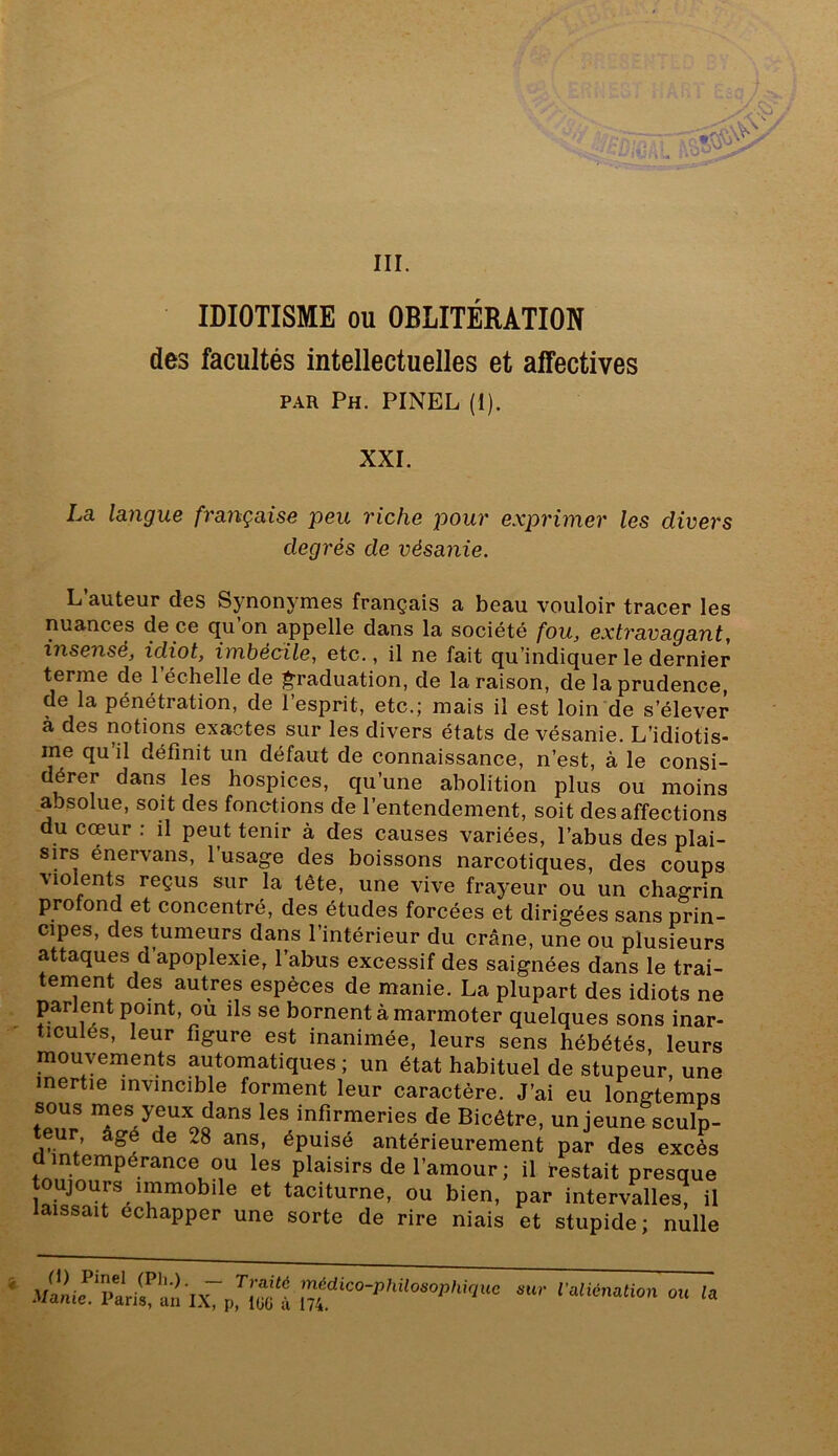 IDIOTISME ou OBLITÉRATION des facultés intellectuelles et affectives PAR Ph. PINEL (1). XXI. La langue française peu riche pour exprimer les divers degrés de vésanie. L auteur des Synonymes français a beau vouloir tracer les nuances de ce qu on appelle dans la société fou, extravagant, insensé, idiot, imbécile, etc., il ne fait qu’indiquer le dernier terme de l’échelle de ]^raduation, de la raison, de la prudence, de la pénétration, de l’esprit, etc.; mais il est loin'de s’élever à des notions exactes sur les divers états de vésanie. L’idiotis- me qu’il définit un défaut de connaissance, n’est, à le consi- dérer dans les hospices, qu’une abolition plus ou moins absolue, soit des fonctions de l’entendement, soit désaffections du coeur : il peut tenir à des causes variées, l’abus des plai- sirs énervans, l’usage des boissons narcotiques, des coups Molents reçus sur la tête, une vive frayeur ou un chagrin profond et concentré, des études forcées et dirigées sans prin- cipes, des tumeurs dans l’intérieur du crâne, une ou plusieurs attaques d apoplexie, l’abus excessif des saignées dans le trai- tement des autres espèces de manie. La plupart des idiots ne parient point, ou ils se bornent à marmoter quelques sons inar- ticulés, leur figure est inanimée, leurs sens hébétés, leurs mouvements automatiques ; un état habituel de stupeur, une inertie invmcib e forment leur caractère. J’ai eu longtemps sous yeux dans les infirmeries de Bicêtre, un jeune sculp- eur, âgé de 28 ans, épuisé antérieurement par des excès d intempérance ou les plaisirs de l’amour ; il restait presque toujours immobile et taciturne, ou bien, par intervalles, il laissait échapper une sorte de rire niais et stupide; nulle hCpriocl «-• ralionauon ou ,a