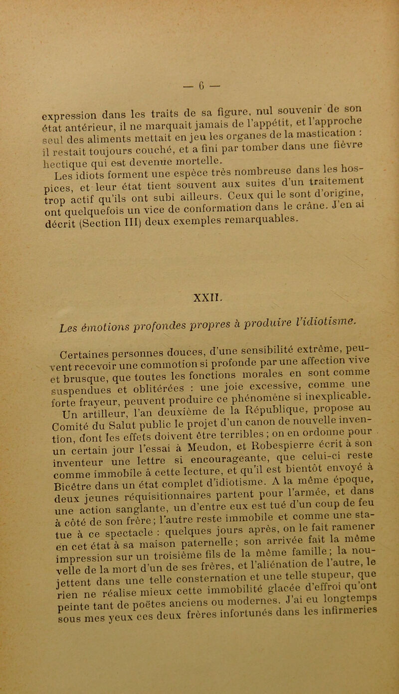 expression dans les traits de sa figure, nul souvenir de son état antérieur, il ne marquait jamais de 1 appétit, et 1 seul des aliments mettait en jeu les organes de la il restait toujours couché, et a fini par tomber dans une fievre hectique qui est devenue mortelle. i Les idiots forment une espèce très nombreuse dans les hos pices, et leur état tient souvent aux suites d un traitement ?rop actif qu’ils ont subi ailleurs. Ceux qui le sont d origine ont quelquefois un vice de conformation dans le crâne. J en ai décrit (Section III) deux exemples remarquables. XXII. Les émotions profondes propres à produire Vidiotisme. Certaines personnes douces, d’une sensibilité extreme, peu- vent recevoir une commotion si profonde p^y une affection vive et brusque, que toutes les fonctions morales en sont comme suspendues et oblitérées : une joie excessive, comme une forte frayeur, peuvent produire ce phenomene si Un artilleur, l’an deuxième de la République, propose au Comité du Salut public le projet d’un canon de nouvelle inven- tion dont les effets doivent être terribles ; on en ordonne pour un certain jour l'essai à Meudon, et Robespierre écrit a son inventeur une lettre si encourageante, que celui-ci reste comme hnmobile à cette lecture, et qu’il est bientôt envoyé a Bicêtre dans un état complet d’idiotisme. A la même epoqu , deux jeunes réquisitionnaires partent pour 1 armee, et da une action sangUnte, un d’entre eux est tué d’un coup de feu à côté de son frère ; l’autre reste immobde tue à ce spectacle : quelques jours apres, J* * en cet état à sa maison paternelle ; son arrivée ‘™ impression sur un troisième fils de la même famille, la nou- veUe de la mort d’un de ses frères, et l’aliénation de 1 ““‘te, e îpttpnt dans une telle consternation et une telle stupeur, qu St ré:ii“m!eux cette immobilité ^’effro^ neinte tant de poètes anciens ou modernes. J ai eu longtemps Lus mes yeux’^res deux frères infortunés dans les infirmeries