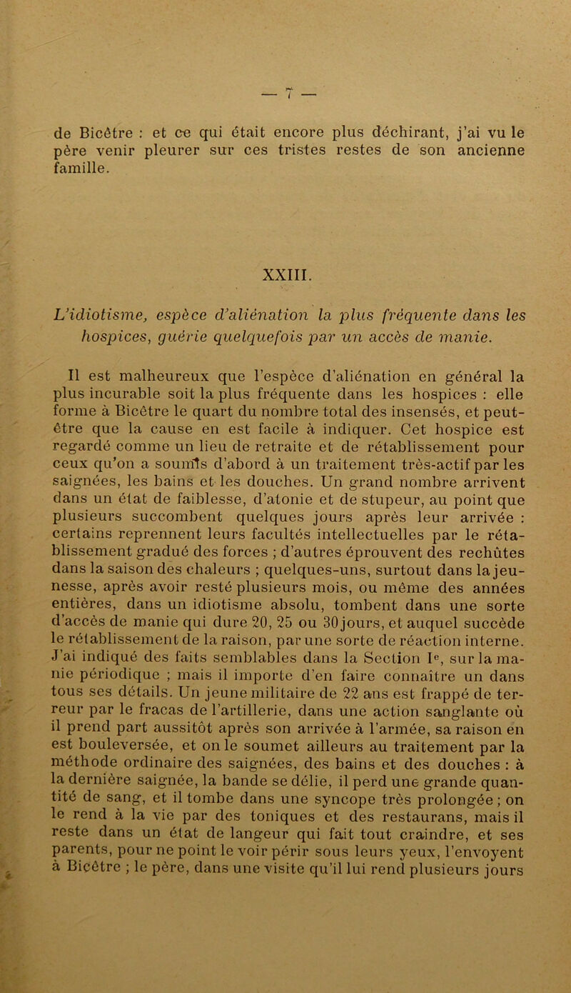 de Bicôtre : et ce qui était encore plus déchirant, j’ai vu le père venir pleurer sur ces tristes restes de son ancienne famille. XXIII. L’idiotisme, espèce d’aliénation la plus fréquente dans les hospices, guérie quelquefois par un accès de manie. Il est malheureux que l’espèce d’aliénation en général la plus incurable soit la plus fréquente dans les hospices : elle forme à Bicôtre le quart du nombre total des insensés, et peut- être que la cause en est facile à indiquer. Cet hospice est regardé comme un lieu de retraite et de rétablissement pour ceux qu’on a soumis d’abord à un traitement très-actif par les saignées, les bains et les douches. Un grand nombre arrivent dans un état de faiblesse, d’atonie et de stupeur, au point que plusieurs succombent quelques jours après leur arrivée : certains reprennent leurs facultés intellectuelles par le réta- blissement gradué des forces ; d’autres éprouvent des rechûtes dans la saison des chaleurs ; quelques-uns, surtout dans la jeu- nesse, après avoir resté plusieurs mois, ou même des années entières, dans un idiotisme absolu, tombent dans une sorte d’accès de manie qui dure 20, 25 ou 30jours, et auquel succède le rétablissement de la raison, par une sorte de réaction interne. J’ai indiqué des faits semblables dans la Section U, sur la ma- nie périodique ; mais il importe d’en faire connaître un dans tous ses détails. Un jeune militaire de 22 ans est frappé de ter- reur par le fracas de l’artillerie, dans une action sanglante où il prend part aussitôt après son arrivée à l’armée, sa raison en est bouleversée, et on le soumet ailleurs au traitement par la méthode ordinaire des saignées, des bains et des douches : à la dernière saignée, la bande se délie, il perd une grande quan- tité de sang, et il tombe dans une syncope très prolongée ; on le rend à la vie par des toniques et des restaurans, mais il reste dans un état de langeur qui fait tout craindre, et ses parents, pour ne point le voir périr sous leurs yeux, l’envoyent à Bicôtre ; le père, dans une visite qu’il lui rend plusieurs jours